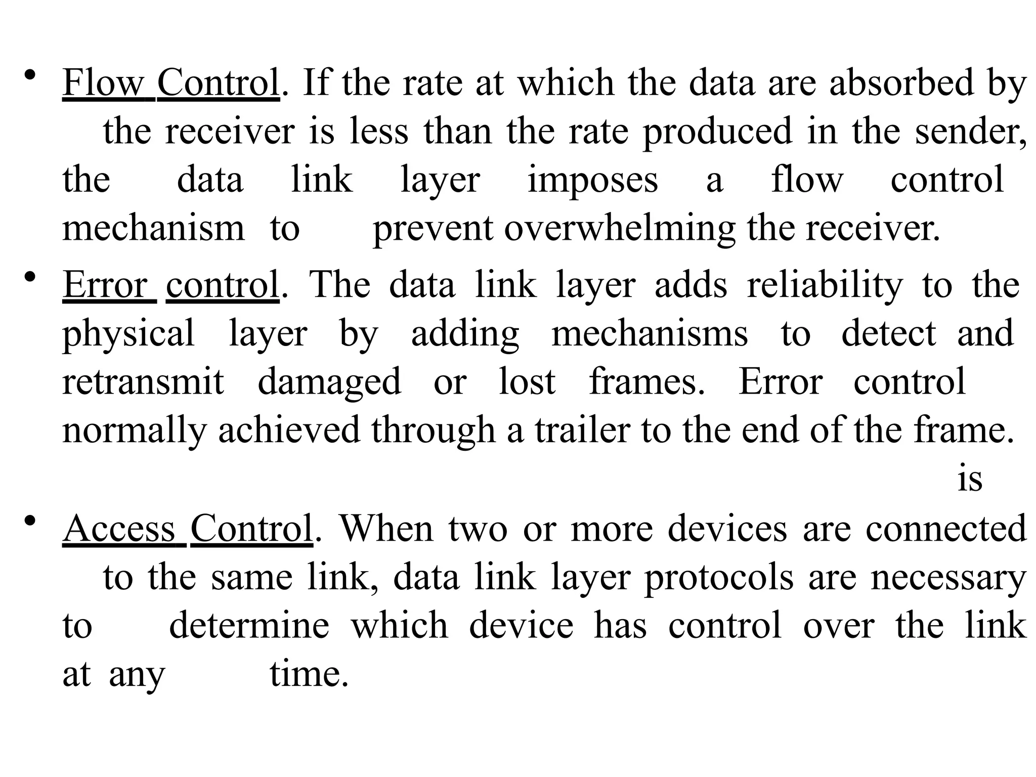 • Flow Control. If the rate at which the data are absorbed by
the receiver is less than the rate produced in the sender,
the data link layer imposes a flow control
mechanism to prevent overwhelming the receiver.
• Error control. The data link layer adds reliability to the
physical layer by adding mechanisms to
retransmit damaged or lost frames. Error
detect and
control
is
normally achieved through a trailer to the end of the frame.
• Access Control. When two or more devices are connected
to the same link, data link layer protocols are necessary
to determine which device has control over the link
at any time.
 