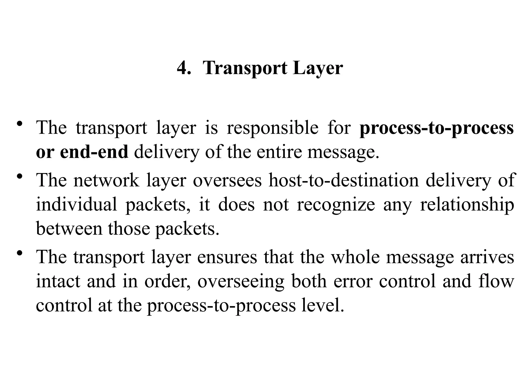 4. Transport Layer
• The transport layer is responsible for process-to-process
or end-end delivery of the entire message.
• The network layer oversees host-to-destination delivery of
individual packets, it does not recognize any relationship
between those packets.
• The transport layer ensures that the whole message arrives
intact and in order, overseeing both error control and flow
control at the process-to-process level.
 