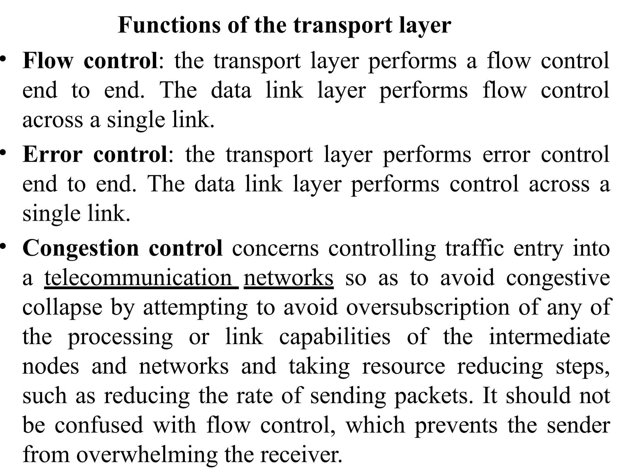 Functions of the transport layer
• Flow control: the transport layer performs a flow control
end to end. The data link layer performs flow control
across a single link.
• Error control: the transport layer performs error control
end to end. The data link layer performs control across a
single link.
• Congestion control concerns controlling traffic entry into
a telecommunication networks so as to avoid congestive
collapse by attempting to avoid oversubscription of any of
the processing or link capabilities of the intermediate
nodes and networks and taking resource reducing steps,
such as reducing the rate of sending packets. It should not
be confused with flow control, which prevents the sender
from overwhelming the receiver.
 