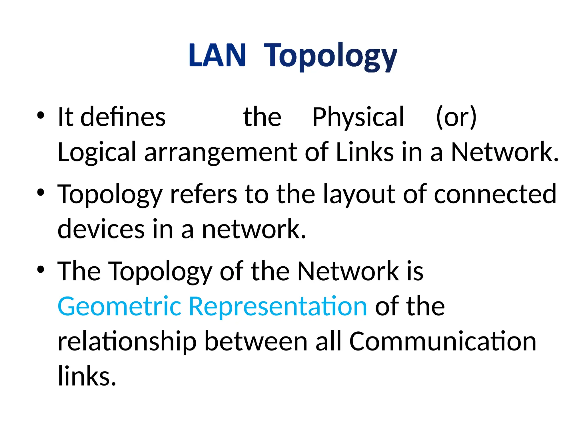 • It defines the Physical (or)
Logical arrangement of Links in a Network.
• Topology refers to the layout of connected
devices in a network.
• The Topology of the Network is
Geometric Representation of the
relationship between all Communication
links.
 