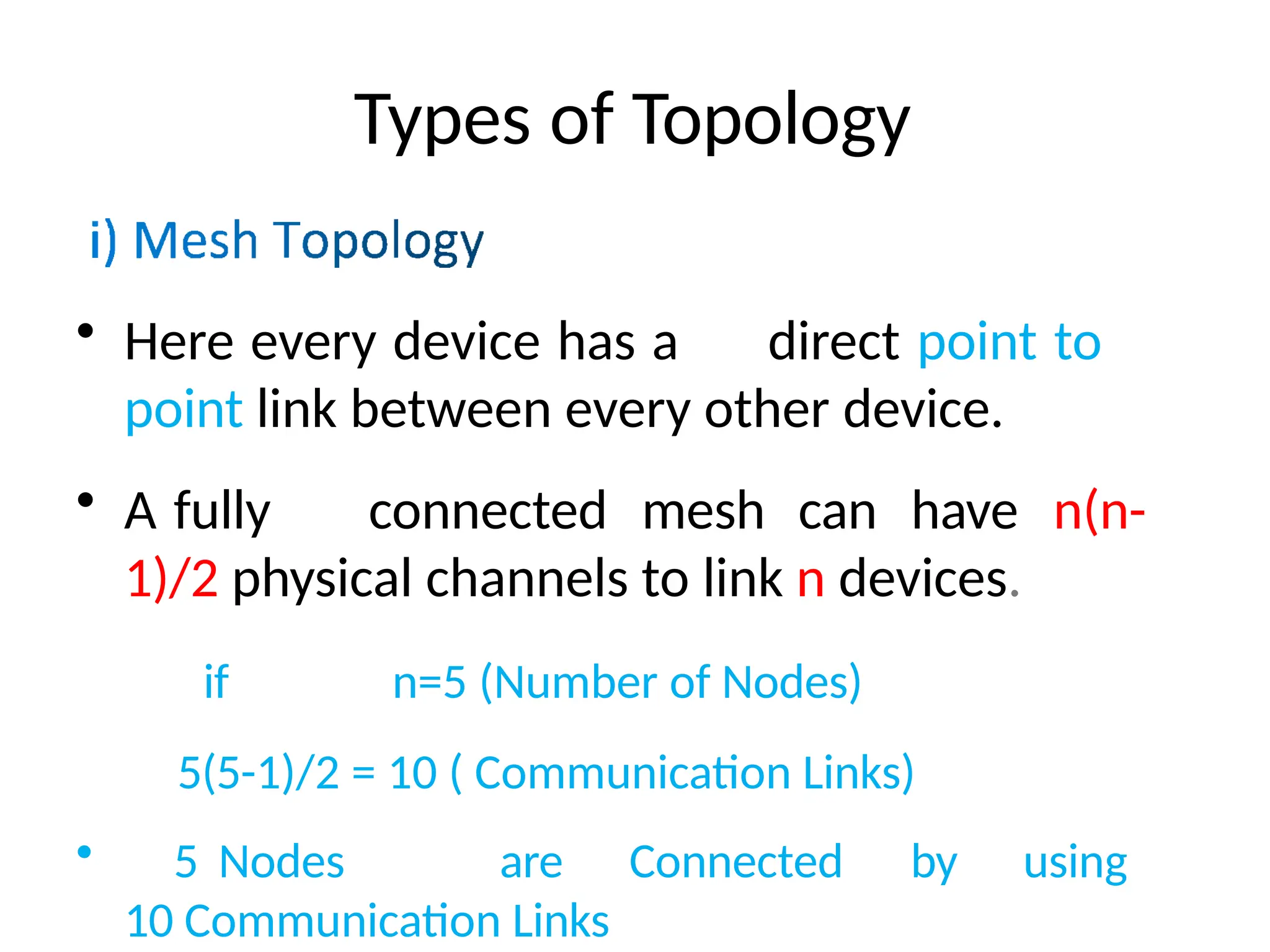 Types of Topology
• Here every device has a direct point to
point link between every other device.
• A fully connected mesh can have n(n-
1)/2 physical channels to link n devices.
if n=5 (Number of Nodes)
5(5-1)/2 = 10 ( Communication Links)
• 5 Nodes are Connected by using
10 Communication Links
 
