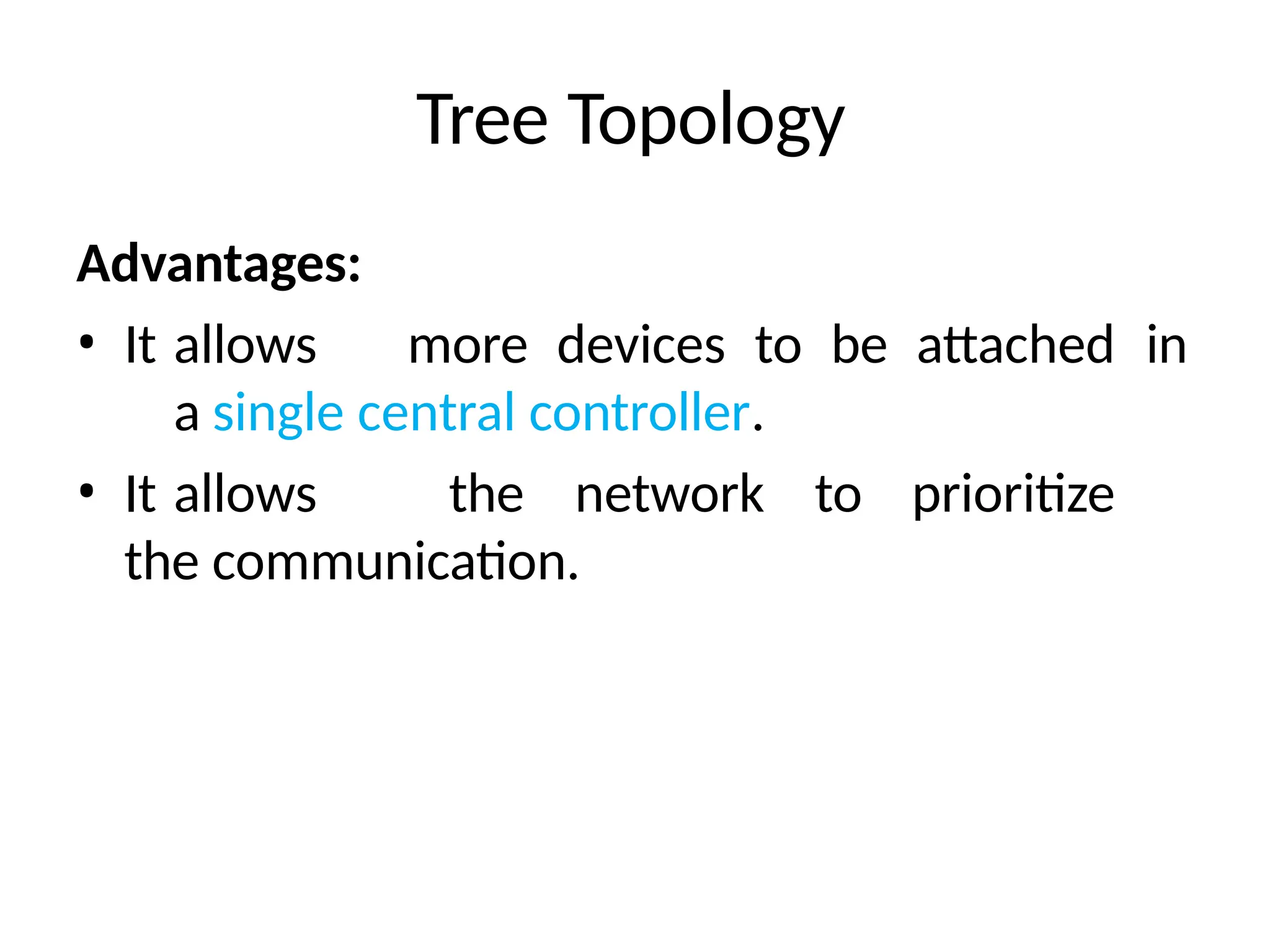 Tree Topology
Advantages:
• It allows more devices to be attached in
a single central controller.
• It allows the network to prioritize
the communication.
 