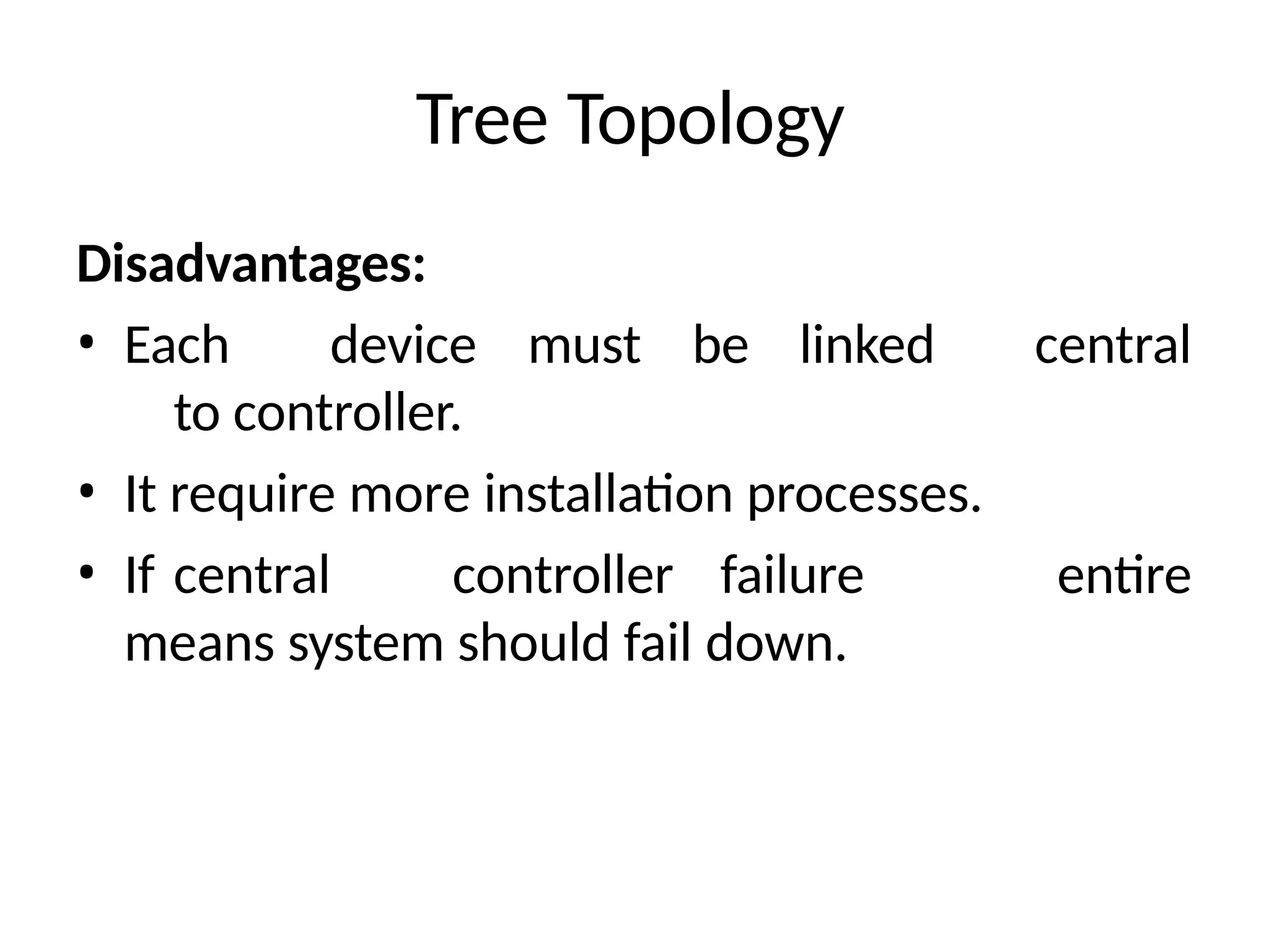 Tree Topology
Disadvantages:
• Each device must be linked
to controller.
• It require more installation processes.
• If central controller failure
means system should fail down.
central
entire
 