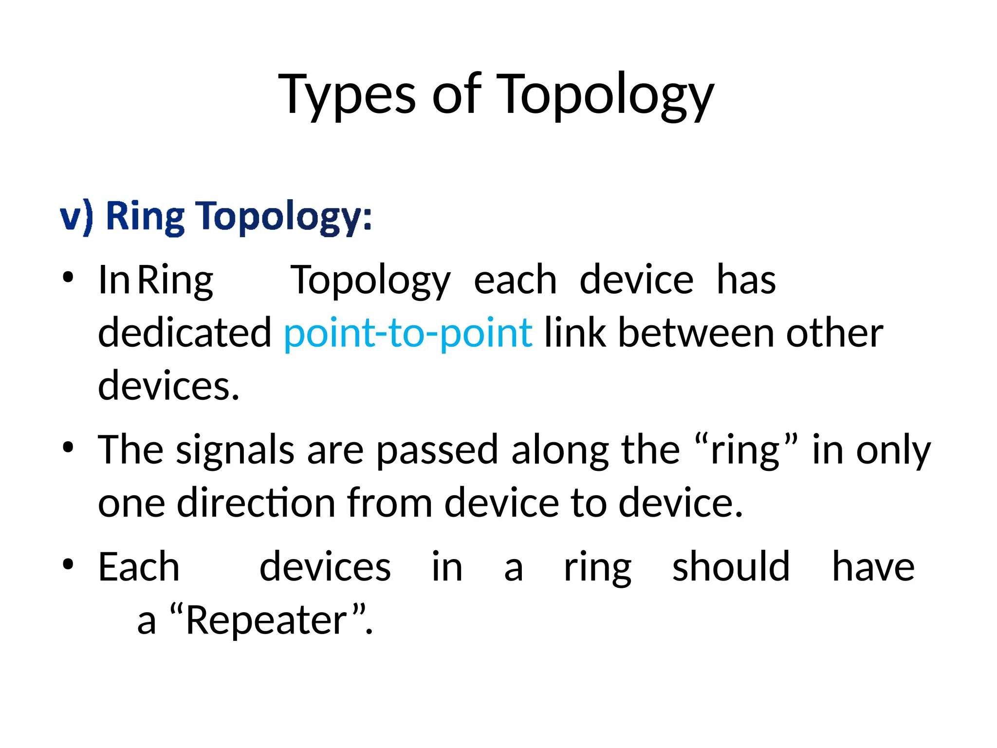 Types of Topology
• InRing Topology each device has
dedicated point-to-point link between other
devices.
• The signals are passed along the “ring” in only
one direction from device to device.
• Each devices in a ring should have
a “Repeater”.
 