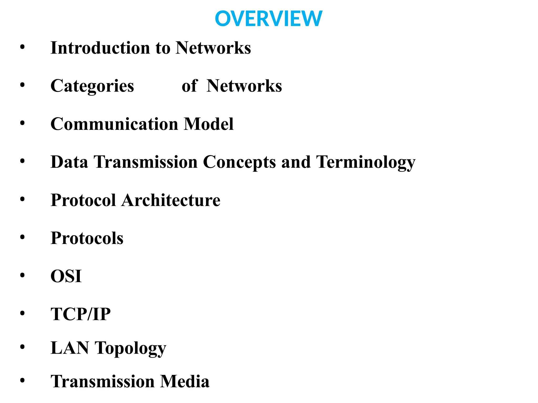 OVERVIEW
• Introduction to Networks
• Categories of Networks
• Communication Model
• Data Transmission Concepts and Terminology
• Protocol Architecture
• Protocols
• OSI
• TCP/IP
• LAN Topology
• Transmission Media
 