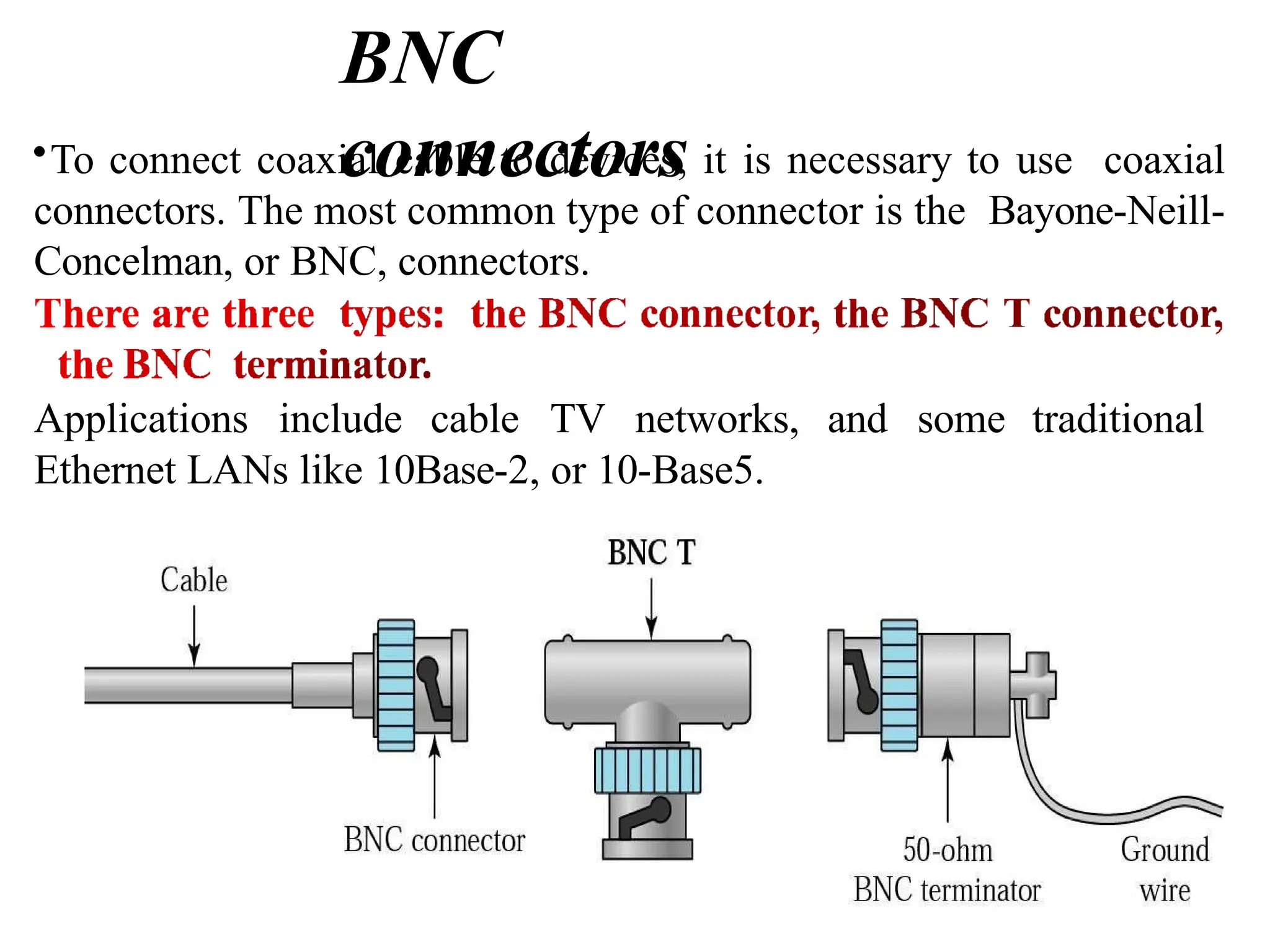 BNC
connectors
•To connect coaxial cable to devices, it is necessary to use coaxial
connectors. The most common type of connector is the Bayone-Neill-
Concelman, or BNC, connectors.
Applications include cable TV networks, and some traditional
Ethernet LANs like 10Base-2, or 10-Base5.
 