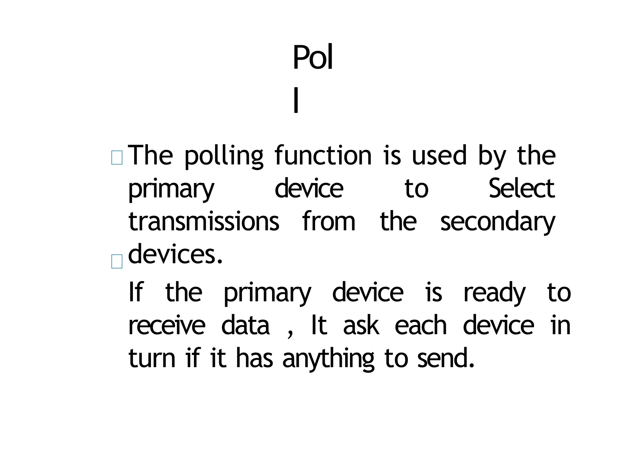 Pol
l
The polling function is used by the
primary device to Select
transmissions from the secondary
devices.
If the primary device is ready to
receive data , It ask each device in
turn if it has anything to send.
 