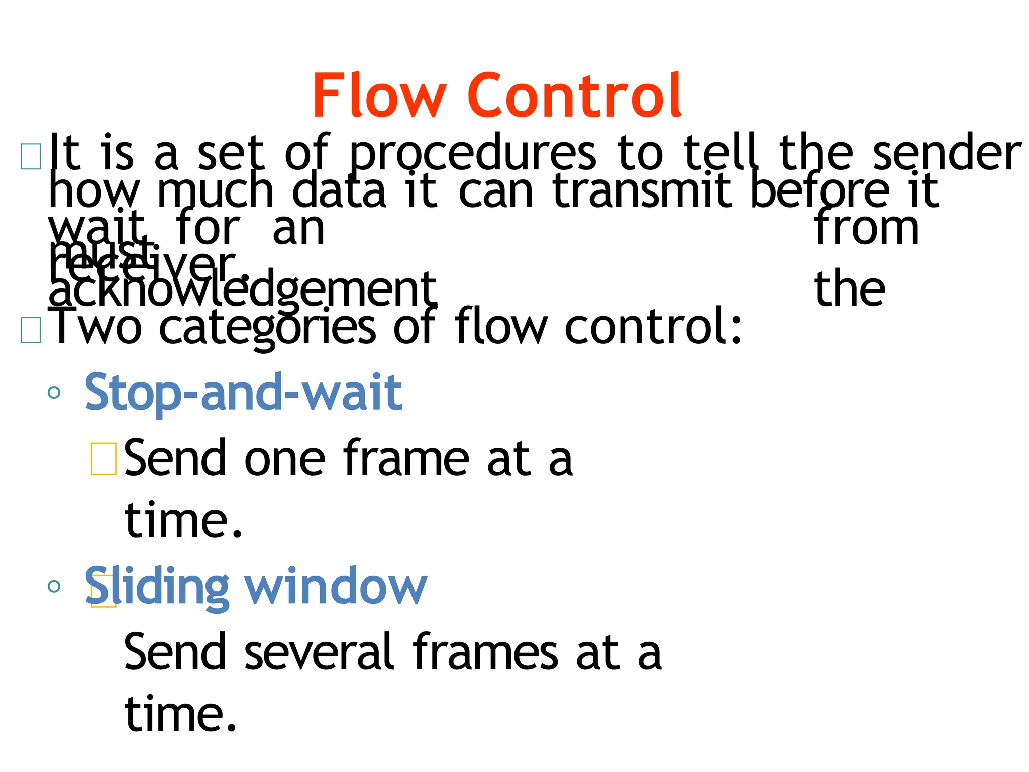 Flow Control
It is a set of procedures to tell the sender
how much data it can transmit before it
must
wait for an
acknowledgement
from
the
receiver.
Two categories of flow control:
◦ Stop-and-wait
Send one frame at a
time.
◦ Sliding window
Send several frames at a
time.
 