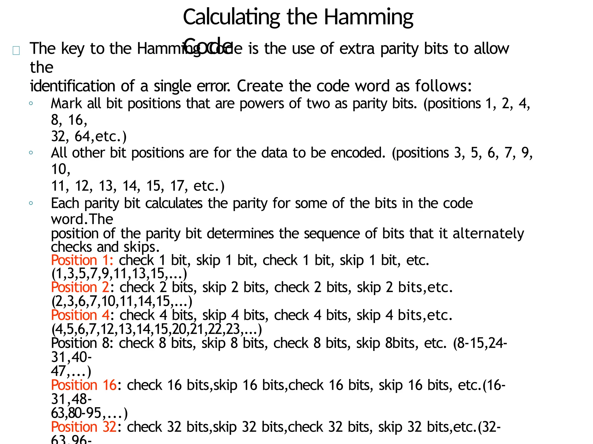 Calculating the Hamming
Code
The key to the Hamming Code is the use of extra parity bits to allow
the
identification of a single error. Create the code word as follows:
◦ Mark all bit positions that are powers of two as parity bits. (positions 1, 2, 4,
8, 16,
32, 64,etc.)
◦ All other bit positions are for the data to be encoded. (positions 3, 5, 6, 7, 9,
10,
11, 12, 13, 14, 15, 17, etc.)
◦ Each parity bit calculates the parity for some of the bits in the code
word.The
position of the parity bit determines the sequence of bits that it alternately
checks and skips.
Position 1: check 1 bit, skip 1 bit, check 1 bit, skip 1 bit, etc.
(1,3,5,7,9,11,13,15,...)
Position 2: check 2 bits, skip 2 bits, check 2 bits, skip 2 bits,etc.
(2,3,6,7,10,11,14,15,...)
Position 4: check 4 bits, skip 4 bits, check 4 bits, skip 4 bits,etc.
(4,5,6,7,12,13,14,15,20,21,22,23,...)
Position 8: check 8 bits, skip 8 bits, check 8 bits, skip 8bits, etc. (8-15,24-
31,40-
47,...)
Position 16: check 16 bits,skip 16 bits,check 16 bits, skip 16 bits, etc.(16-
31,48-
63,80-95,...)
Position 32: check 32 bits,skip 32 bits,check 32 bits, skip 32 bits,etc.(32-
 