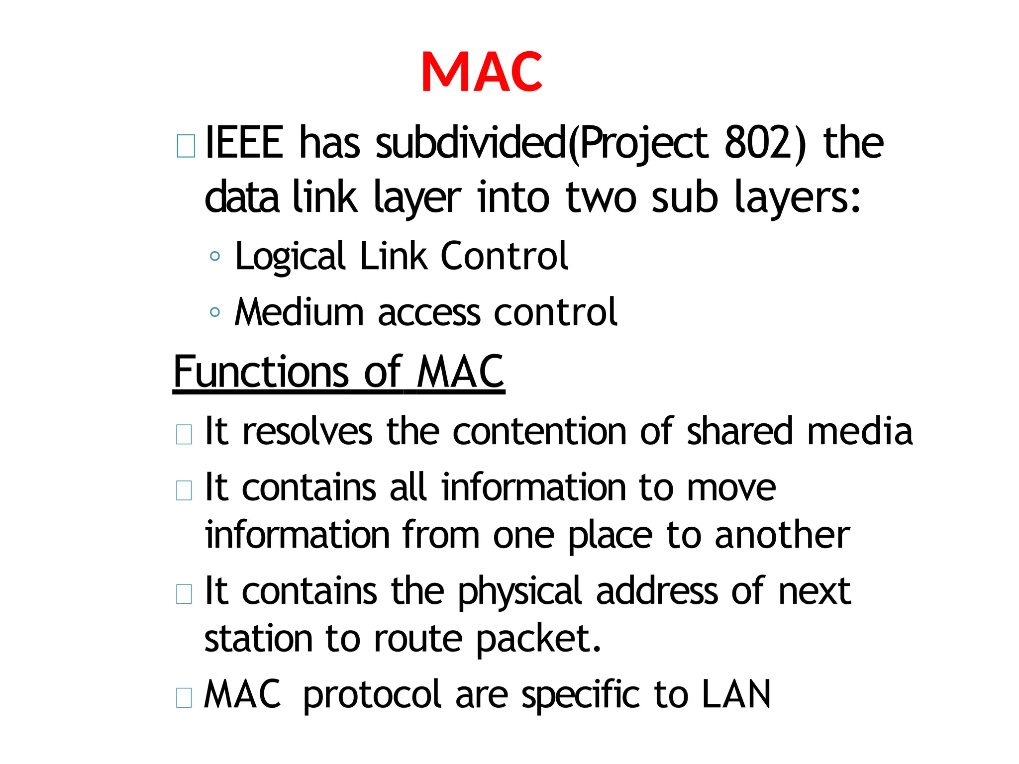 MAC
IEEE has subdivided(Project 802) the
data link layer into two sub layers:
◦ Logical Link Control
◦ Medium access control
Functions of MAC
It resolves the contention of shared media
It contains all information to move
information from one place to another
It contains the physical address of next
station to route packet.
MAC protocol are specific to LAN
 