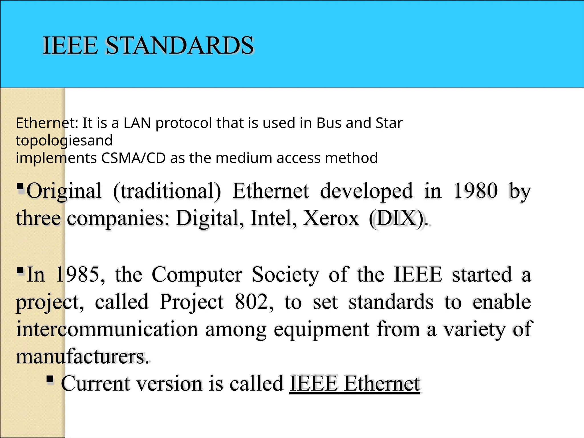 IEEE STANDARDS
Ethernet: It is a LAN protocol that is used in Bus and Star
topologiesand
implements CSMA/CD as the medium access method
Original (traditional) Ethernet developed in 1980 by
three companies: Digital, Intel, Xerox (DIX).
In 1985, the Computer Society of the IEEE started a
project, called Project 802, to set standards to enable
intercommunication among equipment from a variety of
manufacturers.
 Current version is called IEEE Ethernet
 