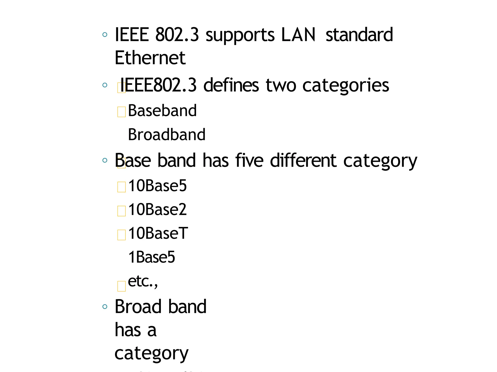 ◦ IEEE 802.3 supports LAN standard
Ethernet
◦ IEEE802.3 defines two categories
Baseband
Broadband
◦ Base band has five different category
10Base5
10Base2
10BaseT
1Base5
etc.,
◦ Broad band
has a
category
 