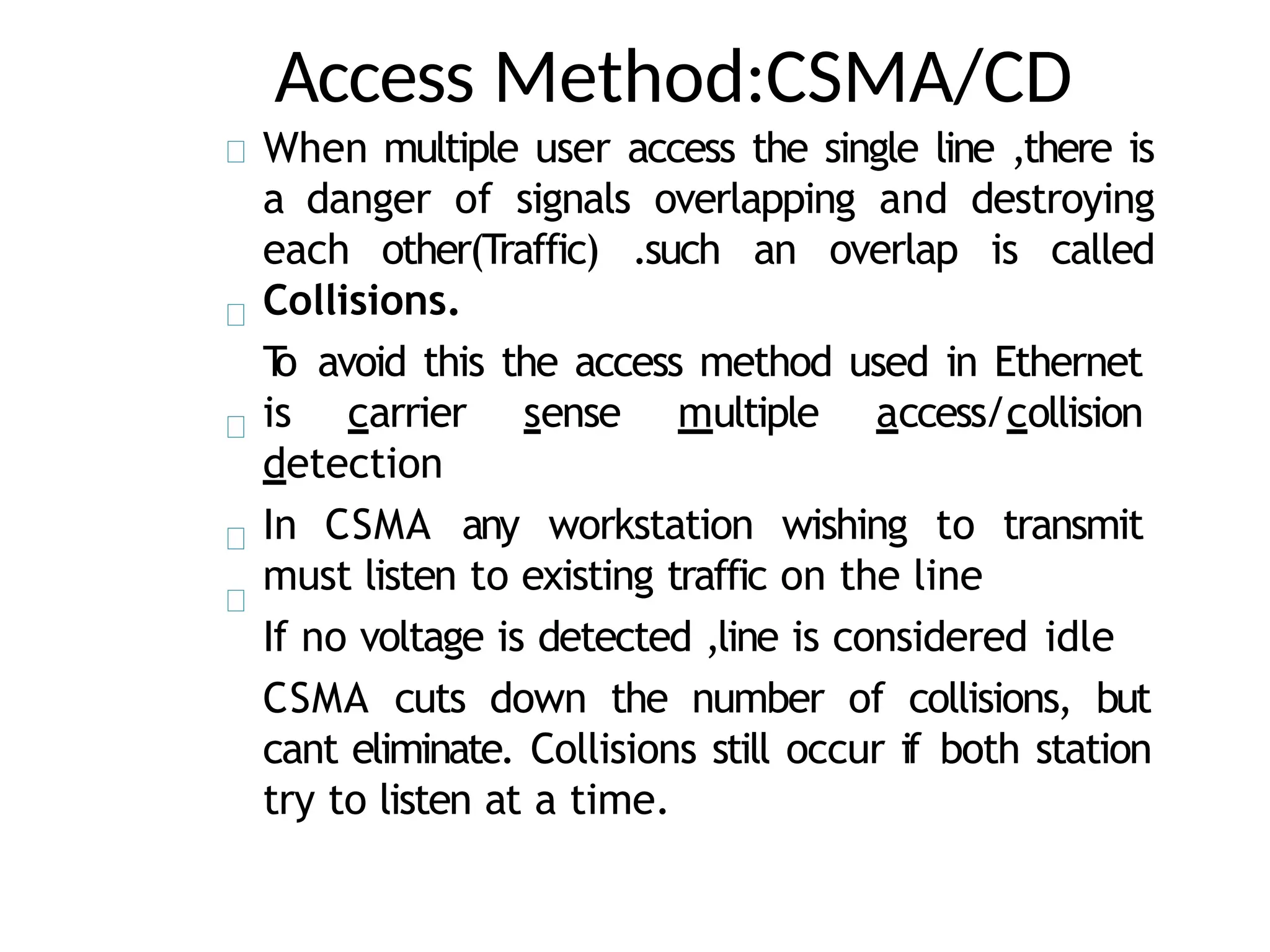 Access Method:CSMA/CD
When multiple user access the single line ,there is
a danger of signals overlapping and destroying
each other(Traffic) .such an overlap is called
Collisions.
T
o avoid this the access method used in Ethernet
is carrier sense multiple access/collision
detection
In CSMA any workstation wishing to transmit
must listen to existing traffic on the line
If no voltage is detected ,line is considered idle
CSMA cuts down the number of collisions, but
cant eliminate. Collisions still occur if both station
try to listen at a time.
 