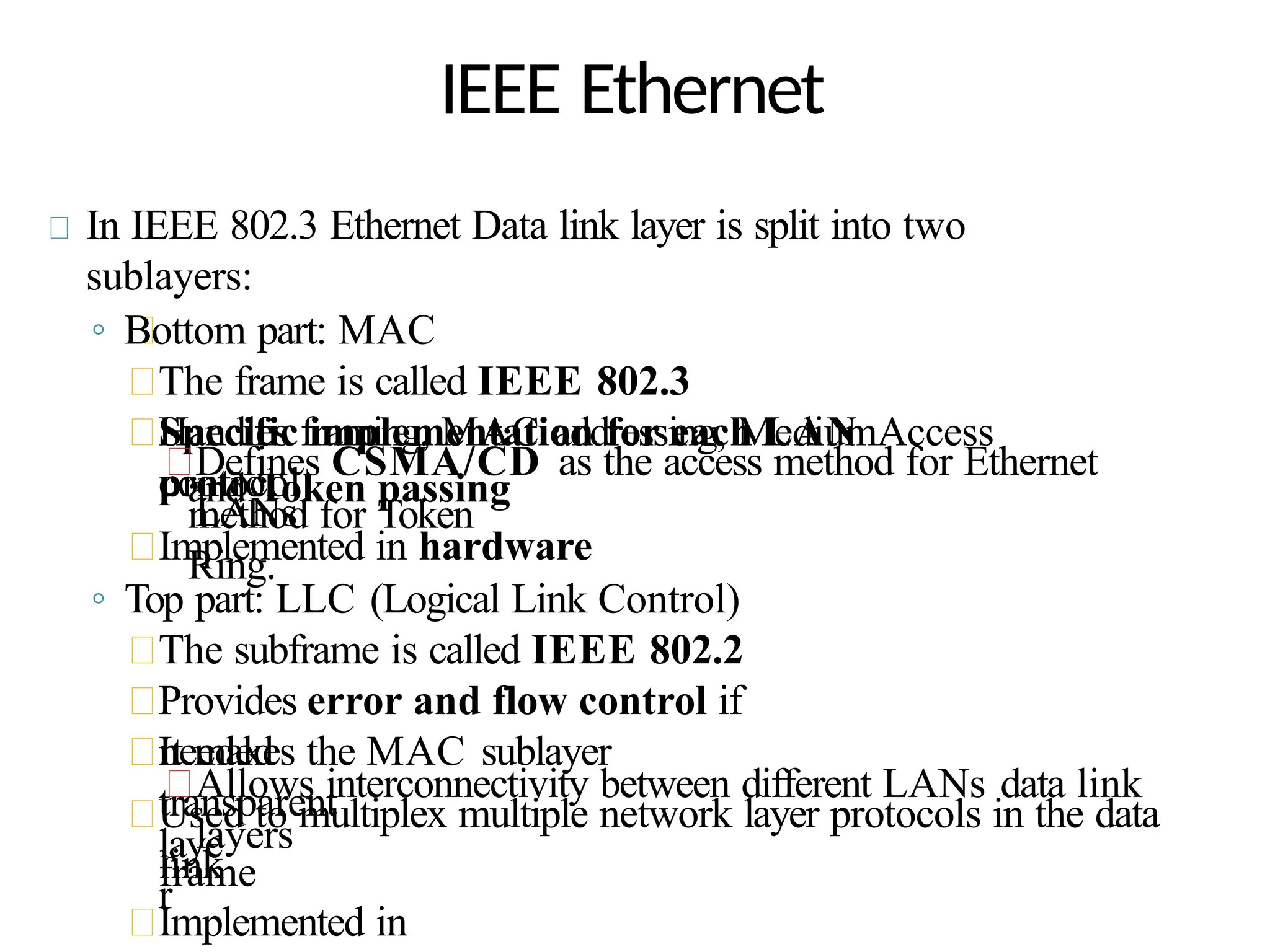 IEEE Ethernet
In IEEE 802.3 Ethernet Data link layer is split into two
sublayers:
◦ Bottom part: MAC
The frame is called IEEE 802.3
Handles framing, MAC addressing, MediumAccess
control
Specific implementation for each LAN
protocol
Defines CSMA/CD as the access method for Ethernet
LANs
and Token passing
method for Token
Ring.
Implemented in hardware
◦ Top part: LLC (Logical Link Control)
The subframe is called IEEE 802.2
Provides error and flow control if
needed
It makes the MAC sublayer
transparent
Allows interconnectivity between different LANs data link
layers
Used to multiplex multiple network layer protocols in the data
link
laye
r
frame
Implemented in
 