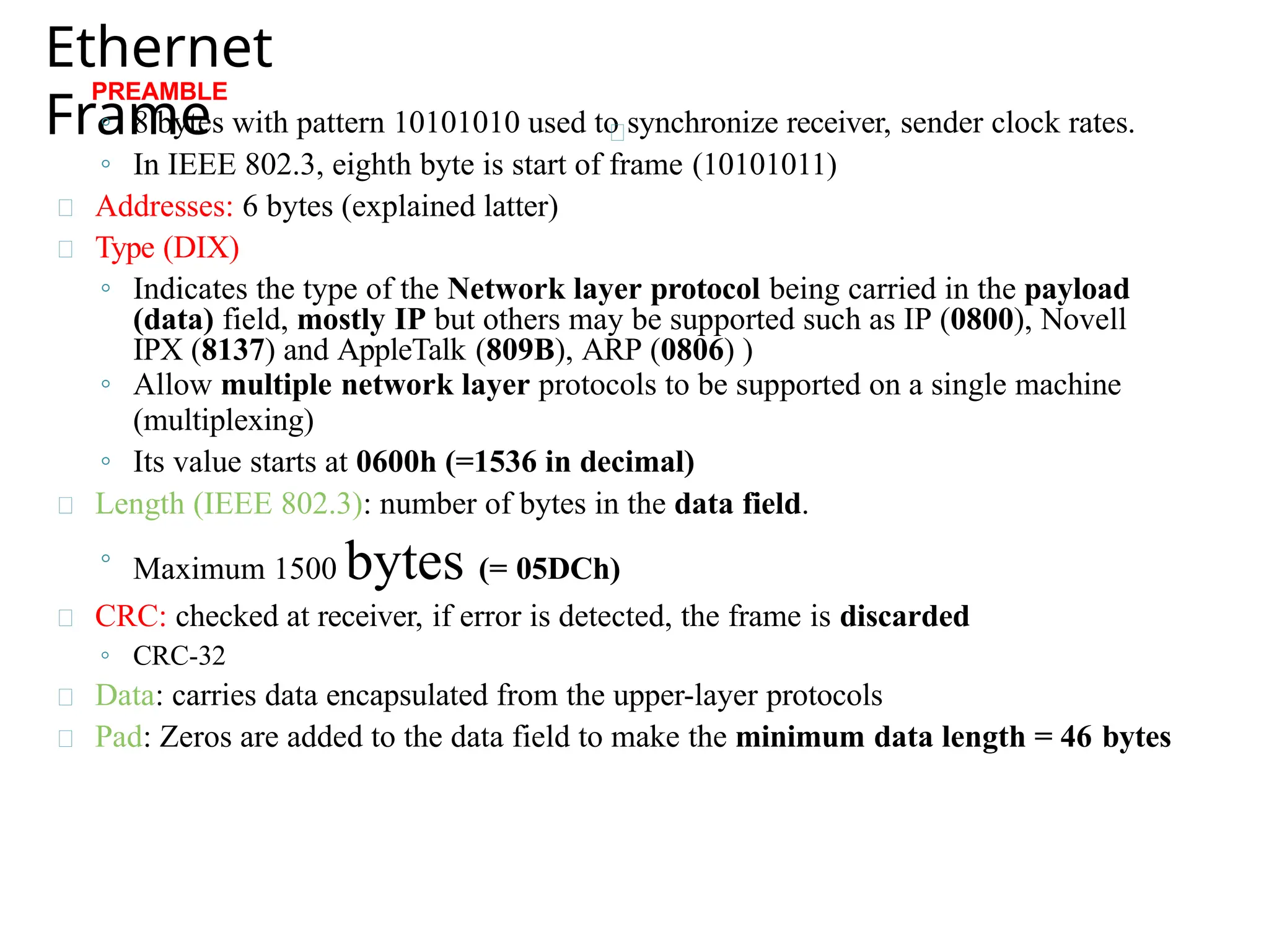 Ethernet
Frame
PREAMBLE
◦ 8 bytes with pattern 10101010 used to synchronize receiver, sender clock rates.
◦ In IEEE 802.3, eighth byte is start of frame (10101011)
Addresses: 6 bytes (explained latter)
Type (DIX)
◦ Indicates the type of the Network layer protocol being carried in the payload
(data) field, mostly IP but others may be supported such as IP (0800), Novell
IPX (8137) and AppleTalk (809B), ARP (0806) )
◦ Allow multiple network layer protocols to be supported on a single machine
(multiplexing)
◦ Its value starts at 0600h (=1536 in decimal)
Length (IEEE 802.3): number of bytes in the data field.
◦ Maximum 1500 bytes (= 05DCh)
CRC: checked at receiver, if error is detected, the frame is discarded
◦ CRC-32
Data: carries data encapsulated from the upper-layer protocols
Pad: Zeros are added to the data field to make the minimum data length = 46 bytes
 