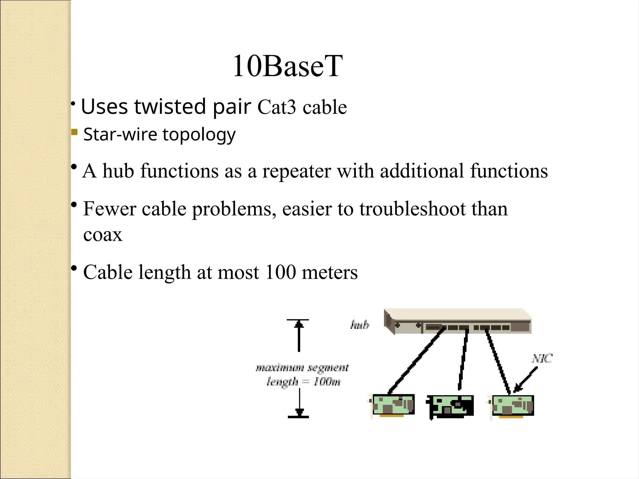 10BaseT
• Uses twisted pair Cat3 cable
 Star-wire topology
• A hub functions as a repeater with additional functions
• Fewer cable problems, easier to troubleshoot than
coax
• Cable length at most 100 meters
 