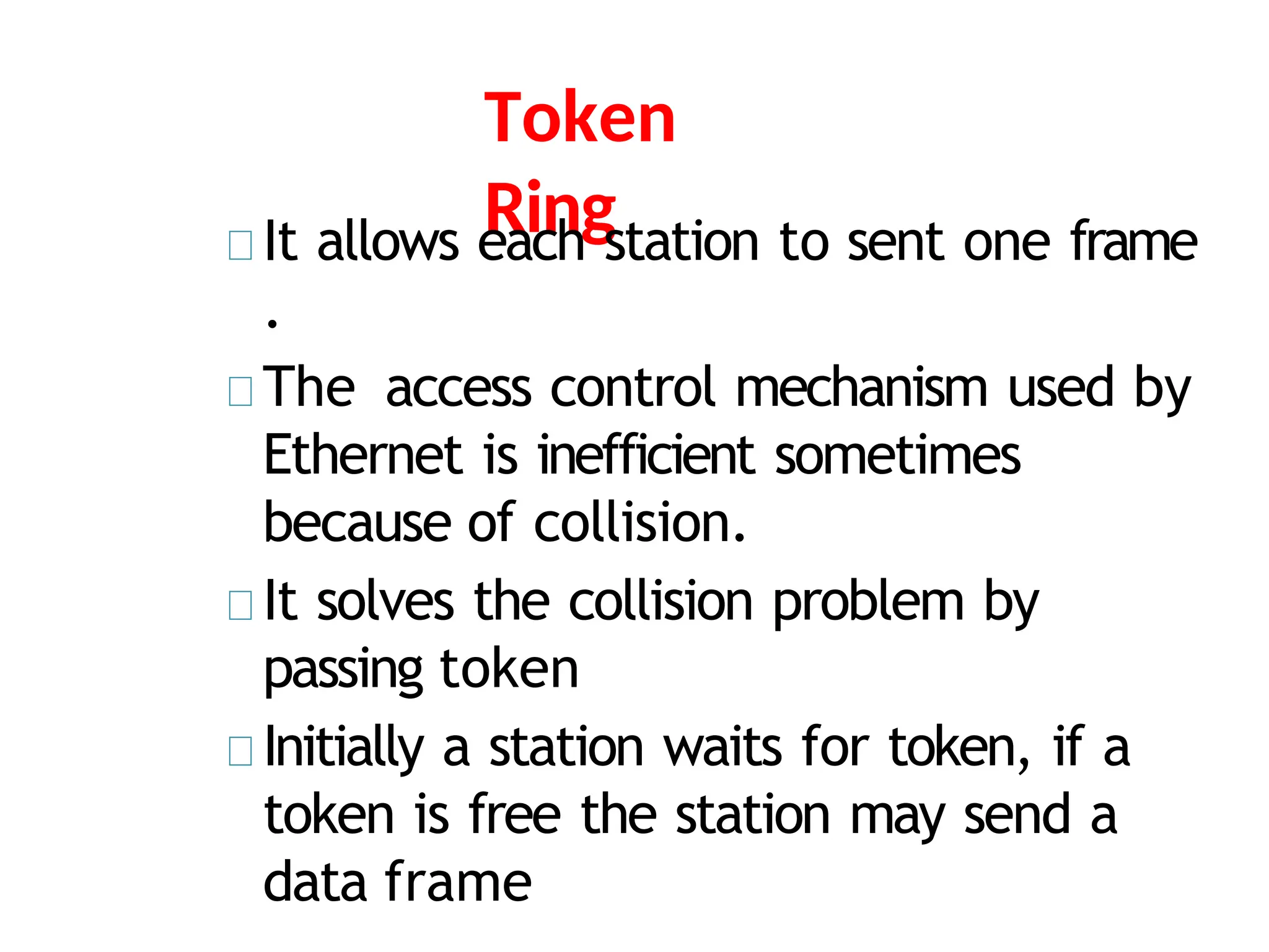 Token
Ring
It allows each station to sent one frame
.
The access control mechanism used by
Ethernet is inefficient sometimes
because of collision.
It solves the collision problem by
passing token
Initially a station waits for token, if a
token is free the station may send a
data frame
 