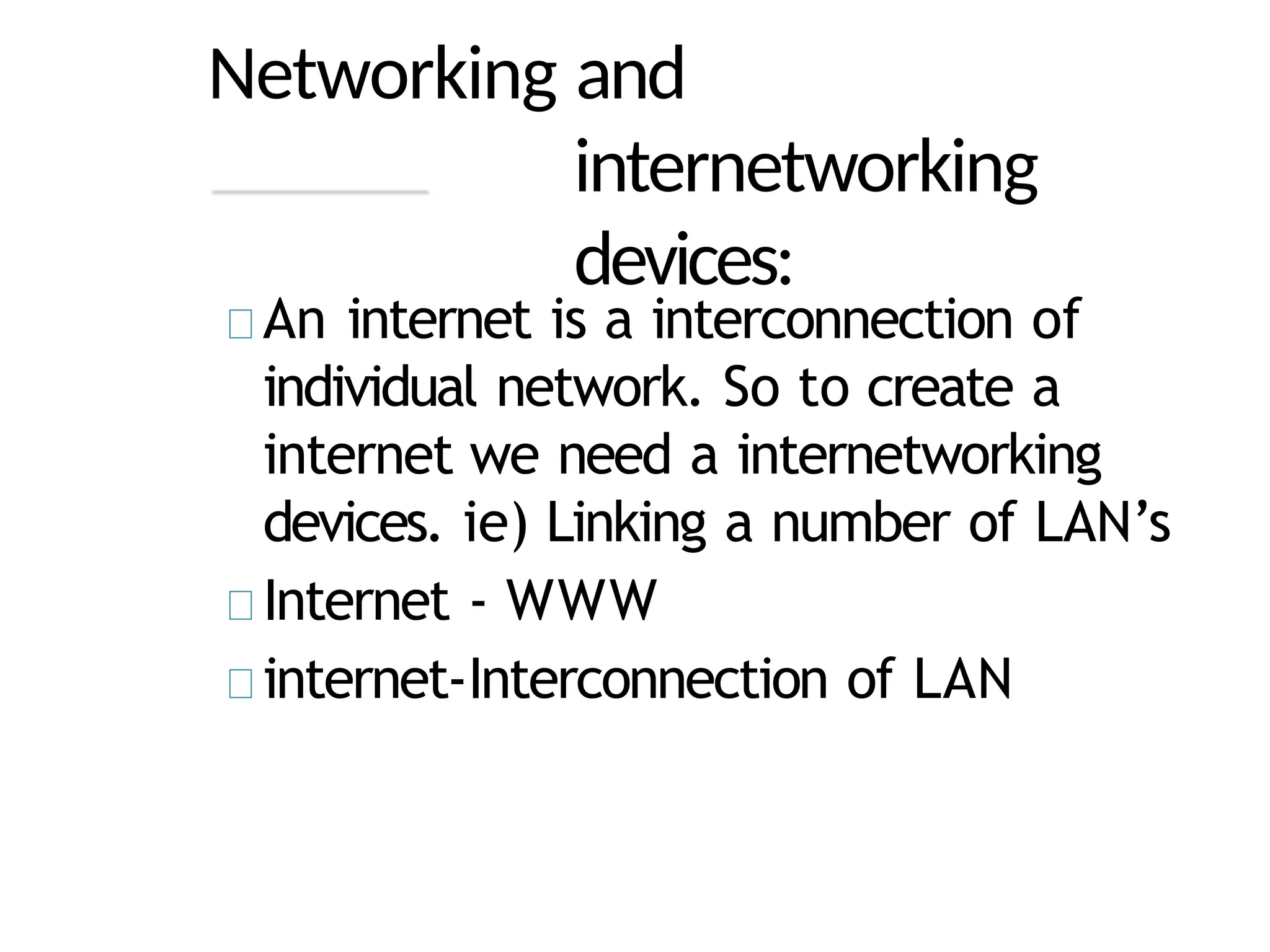 Networking and
internetworking
devices:
An internet is a interconnection of
individual network. So to create a
internet we need a internetworking
devices. ie) Linking a number of LAN’s
Internet - WWW
internet-Interconnection of LAN
 
