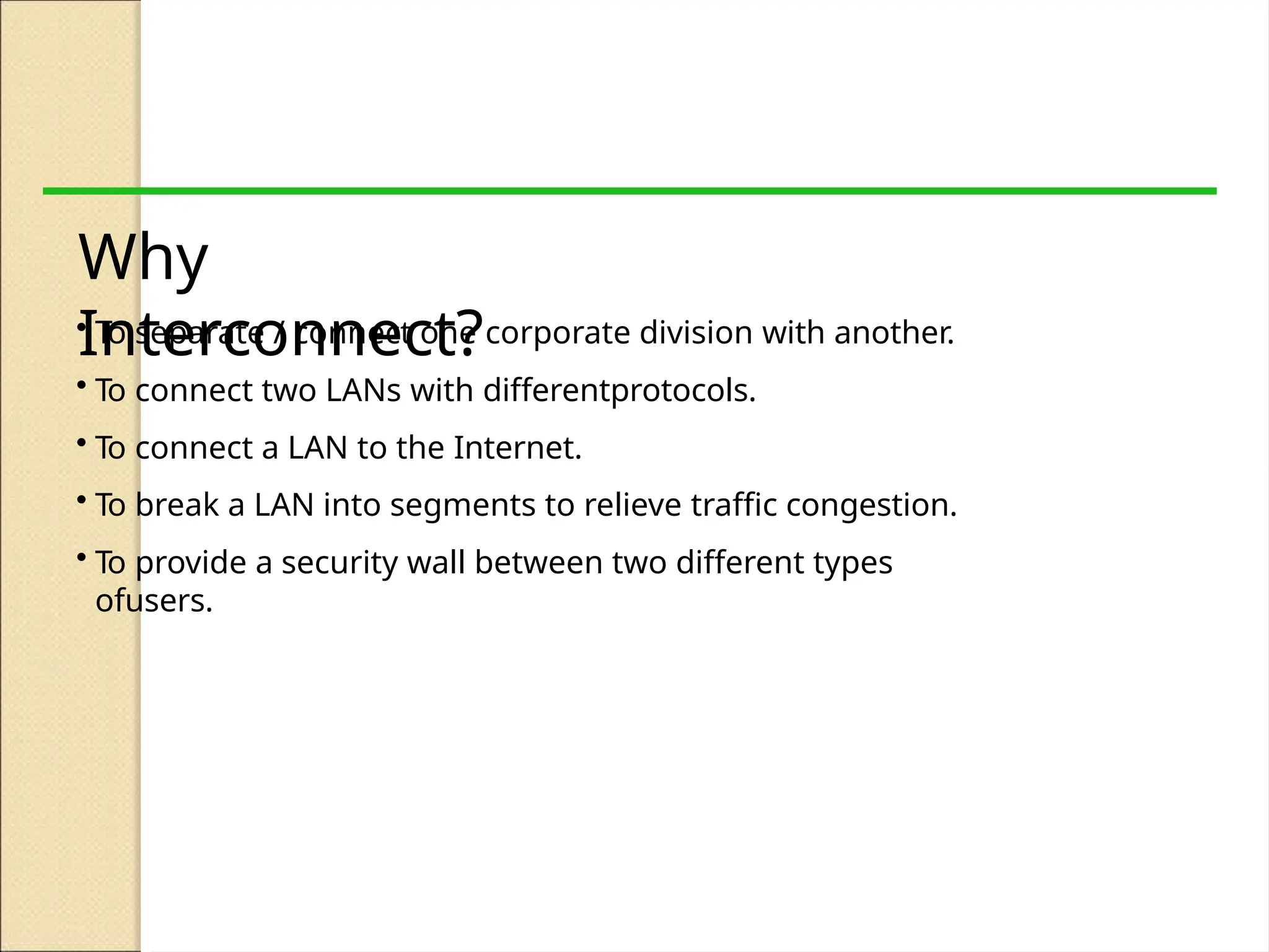 Why
Interconnect?
• To separate / connect one corporate division with another.
• To connect two LANs with differentprotocols.
• To connect a LAN to the Internet.
• To break a LAN into segments to relieve traffic congestion.
• To provide a security wall between two different types
ofusers.
 