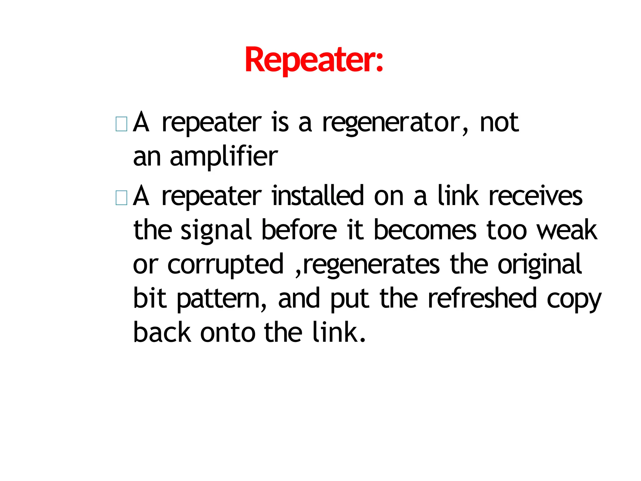 Repeater:
A repeater is a regenerator, not
an amplifier
A repeater installed on a link receives
the signal before it becomes too weak
or corrupted ,regenerates the original
bit pattern, and put the refreshed copy
back onto the link.
 