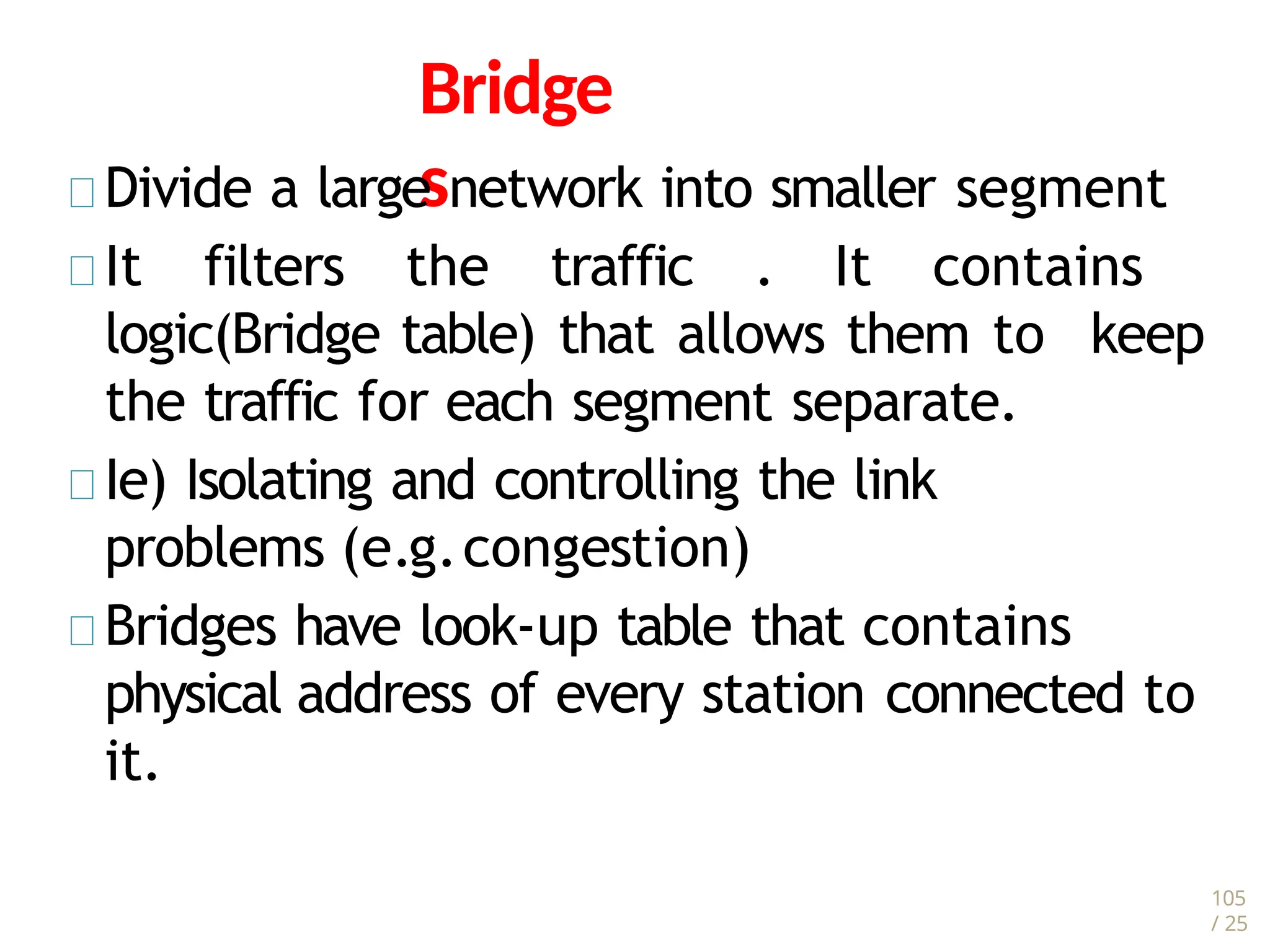 105
/ 25
Bridge
s
Divide a large network into smaller segment
It filters the traffic . It contains
logic(Bridge table) that allows them to keep
the traffic for each segment separate.
Ie) Isolating and controlling the link
problems (e.g.congestion)
Bridges have look-up table that contains
physical address of every station connected to
it.
 