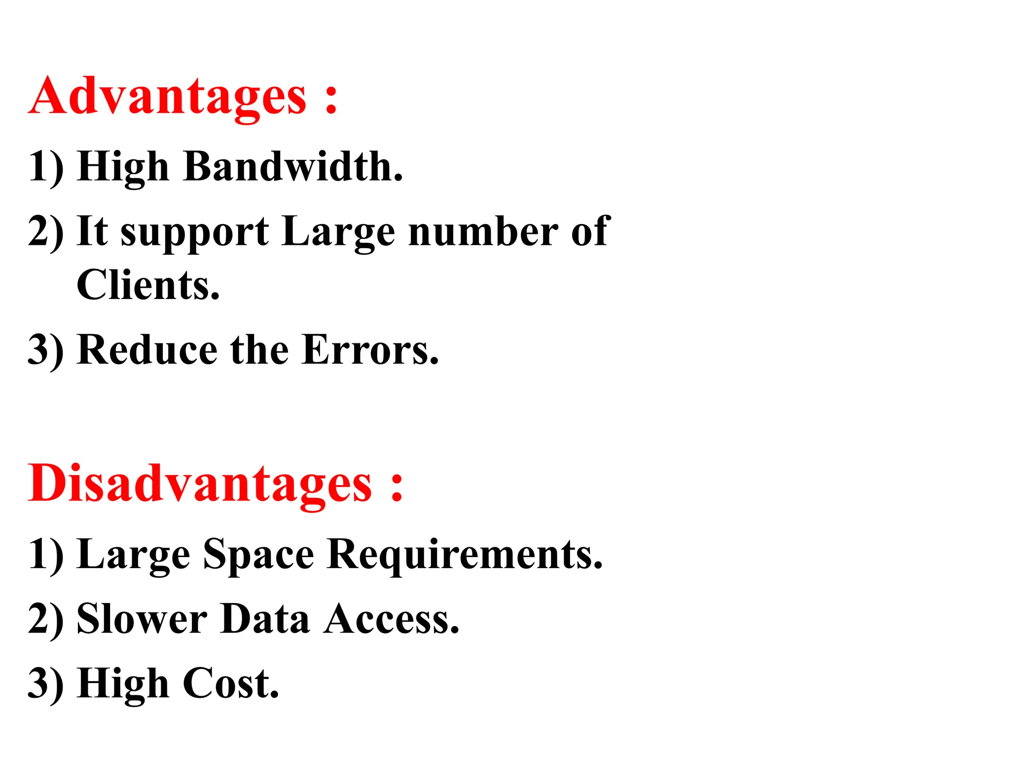 Advantages :
1) High Bandwidth.
2) It support Large number of
Clients.
3) Reduce the Errors.
Disadvantages :
1) Large Space Requirements.
2) Slower Data Access.
3) High Cost.
 