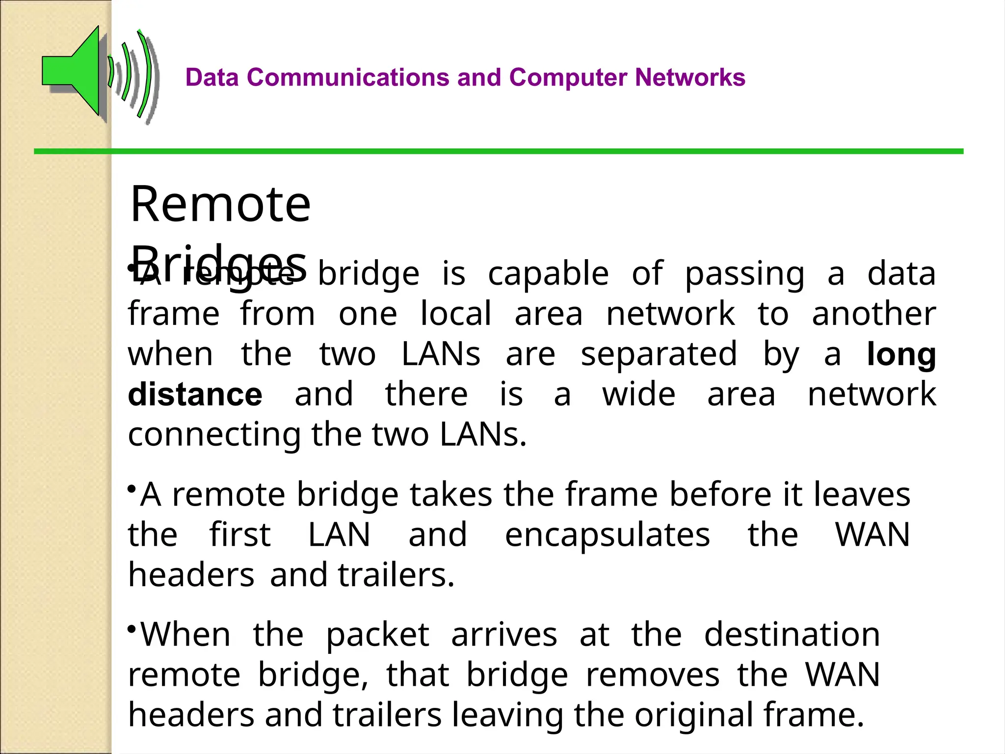Data Communications and Computer Networks
Remote
Bridges
•A remote bridge is capable of passing a data
frame from one local area network to another
when the two LANs are separated by a long
distance and there is a wide area network
connecting the two LANs.
•A remote bridge takes the frame before it leaves
the first LAN and encapsulates the WAN
headers and trailers.
•When the packet arrives at the destination
remote bridge, that bridge removes the WAN
headers and trailers leaving the original frame.
 