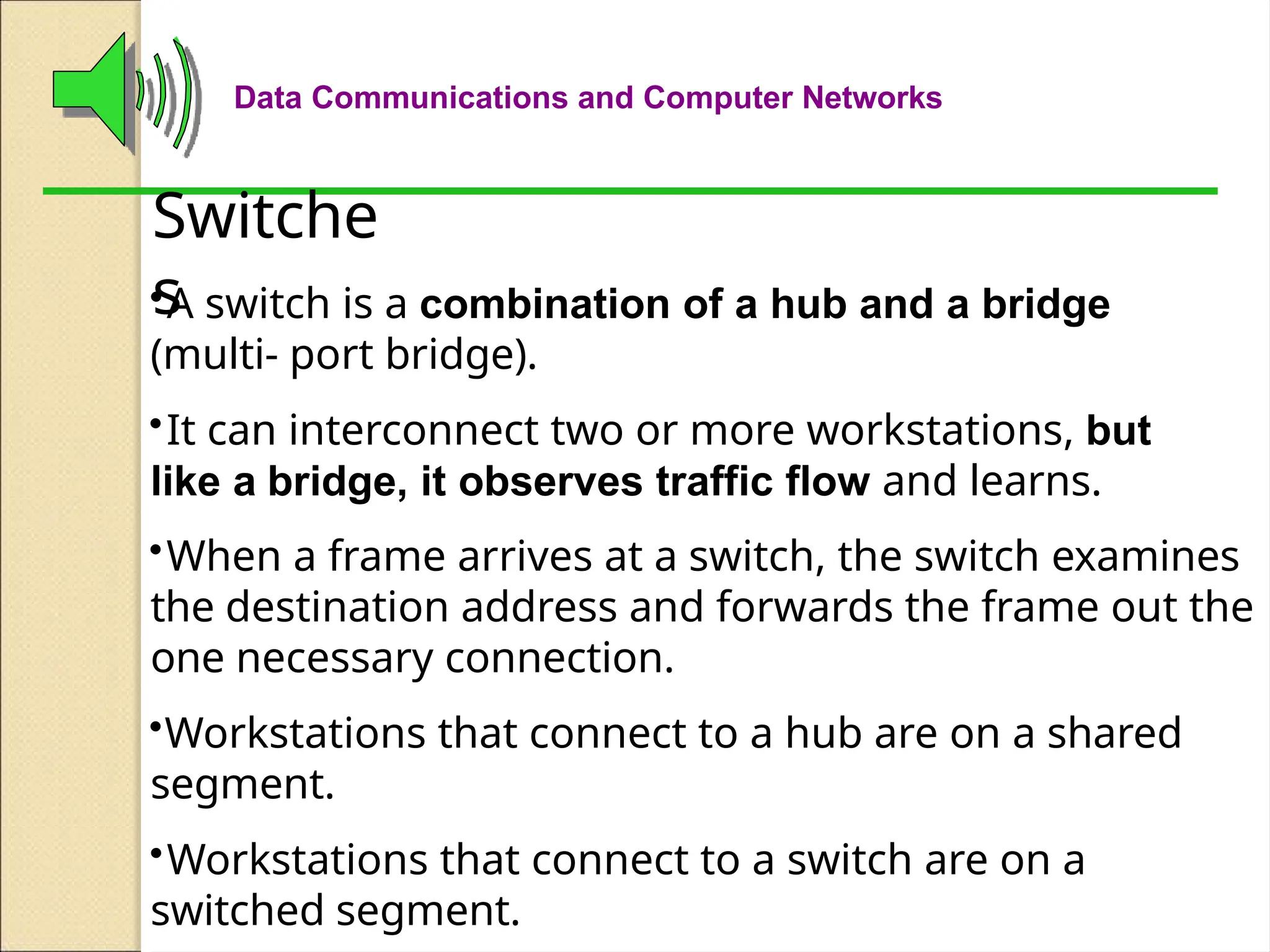 Data Communications and Computer Networks
Switche
s
•A switch is a combination of a hub and a bridge
(multi- port bridge).
•It can interconnect two or more workstations, but
like a bridge, it observes traffic flow and learns.
•When a frame arrives at a switch, the switch examines
the destination address and forwards the frame out the
one necessary connection.
•Workstations that connect to a hub are on a shared
segment.
•Workstations that connect to a switch are on a
switched segment.
 