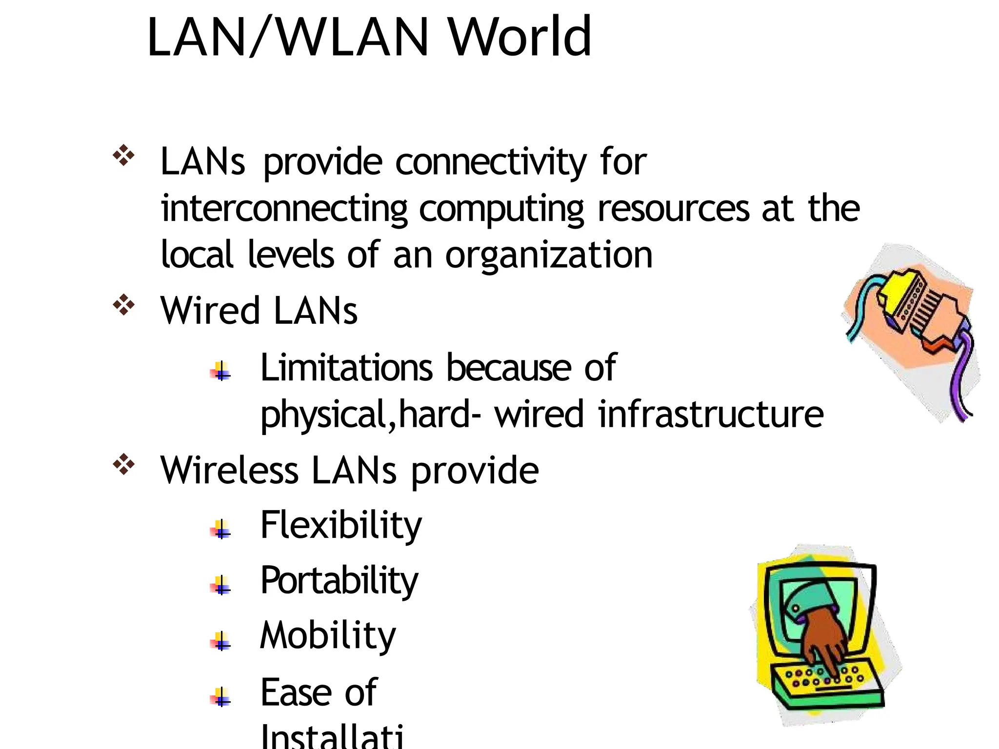 LAN/WLAN World
 LANs provide connectivity for
interconnecting computing resources at the
local levels of an organization
 Wired LANs
Limitations because of
physical,hard- wired infrastructure
 Wireless LANs provide
Flexibility
Portability
Mobility
Ease of
 