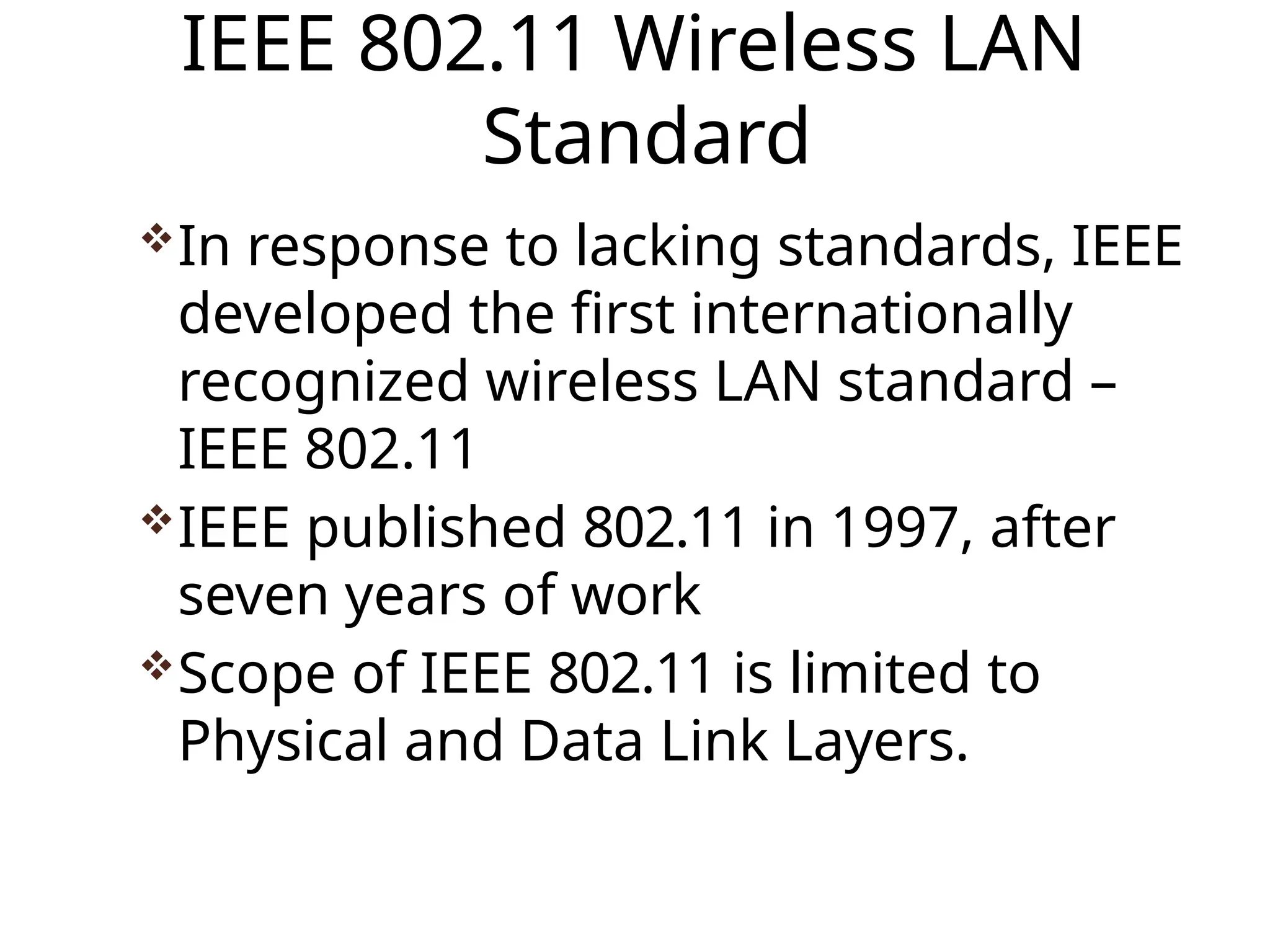 IEEE 802.11 Wireless LAN
Standard
In response to lacking standards, IEEE
developed the first internationally
recognized wireless LAN standard –
IEEE 802.11
IEEE published 802.11 in 1997, after
seven years of work
Scope of IEEE 802.11 is limited to
Physical and Data Link Layers.
 