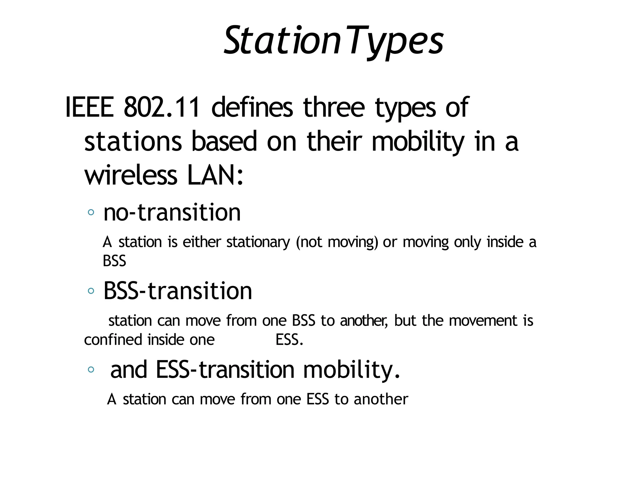 StationTypes
IEEE 802.11 defines three types of
stations based on their mobility in a
wireless LAN:
◦ no-transition
A station is either stationary (not moving) or moving only inside a
BSS
◦ BSS-transition
station can move from one BSS to another
, but the movement is
confined inside one ESS.
◦ and ESS-transition mobility.
A station can move from one ESS to another
 