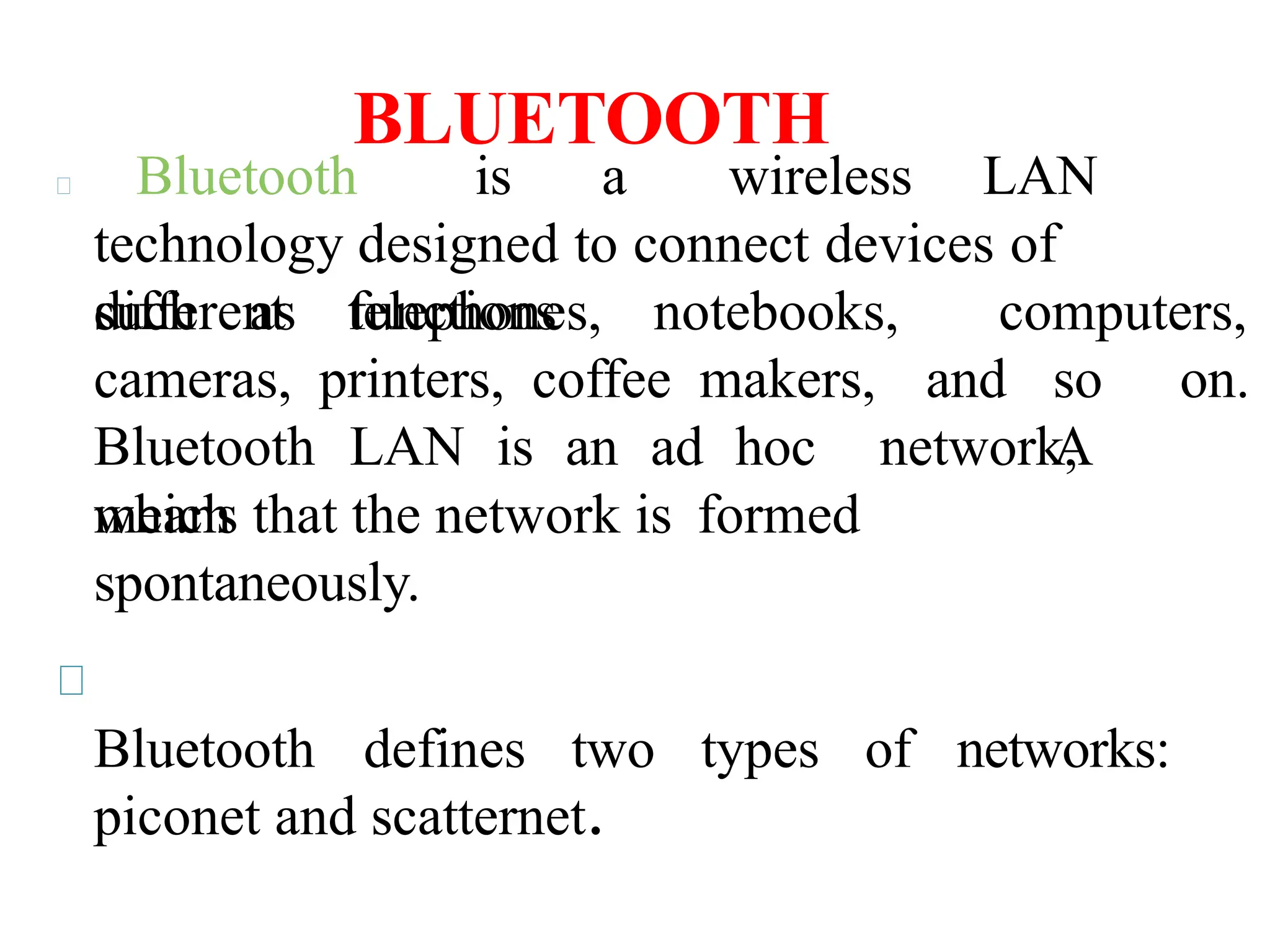 BLUETOOTH
Bluetooth is a wireless LAN
technology designed to connect devices of
different functions
such as telephones, notebooks, computers,
and so on.
A
cameras, printers, coffee makers,
Bluetooth LAN is an ad hoc network,
which
means that the network is formed
spontaneously.
Bluetooth defines two types of networks:
piconet and scatternet.
 