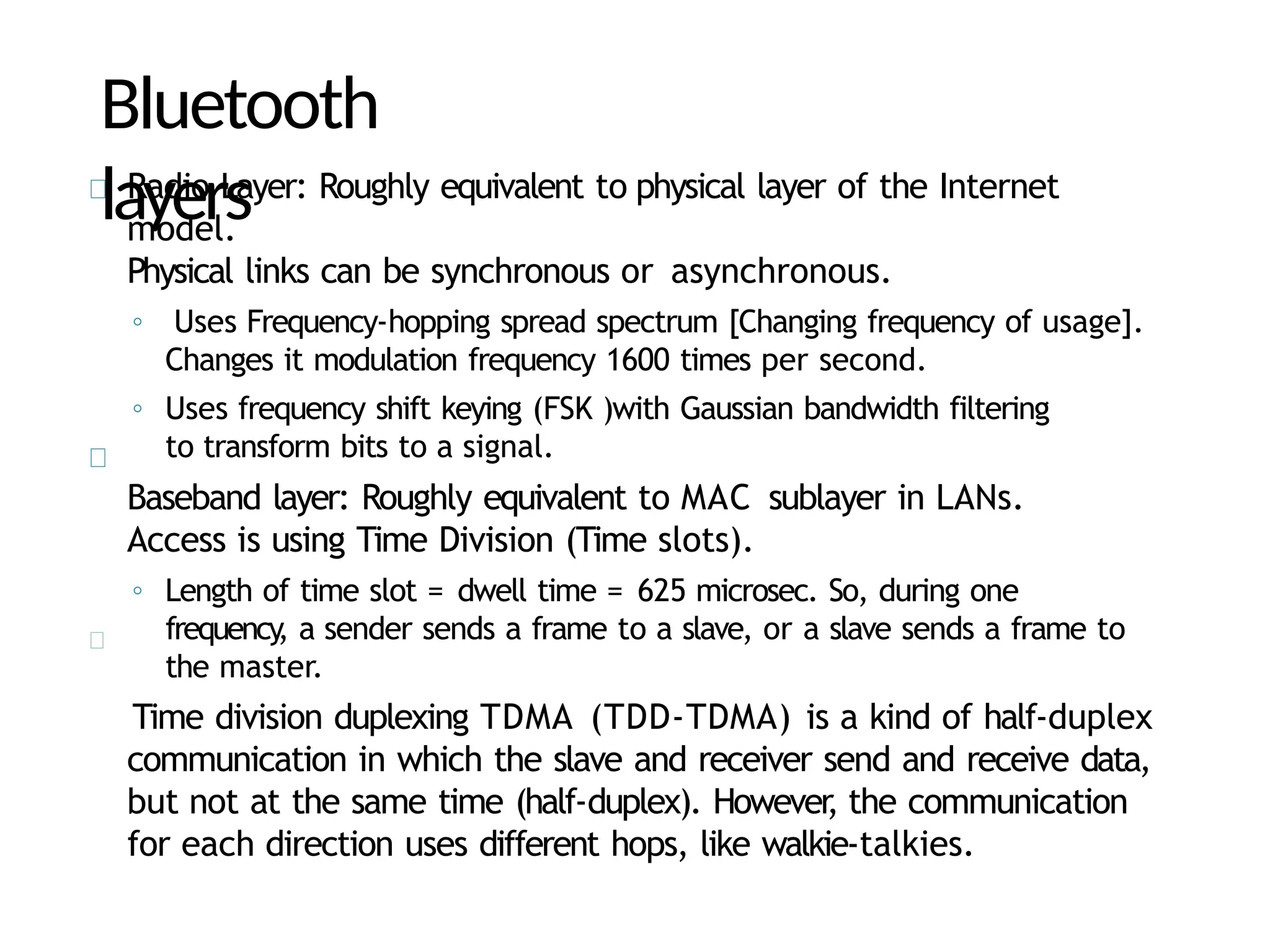 Bluetooth
layers
Radio Layer: Roughly equivalent to physical layer of the Internet
model.
Physical links can be synchronous or asynchronous.
◦ Uses Frequency-hopping spread spectrum [Changing frequency of usage].
Changes it modulation frequency 1600 times per second.
◦ Uses frequency shift keying (FSK )with Gaussian bandwidth filtering
to transform bits to a signal.
Baseband layer: Roughly equivalent to MAC sublayer in LANs.
Access is using Time Division (Time slots).
◦ Length of time slot = dwell time = 625 microsec. So, during one
frequency
, a sender sends a frame to a slave, or a slave sends a frame to
the master.
Time division duplexing TDMA (TDD-TDMA) is a kind of half-duplex
communication in which the slave and receiver send and receive data,
but not at the same time (half-duplex). However
, the communication
for each direction uses different hops, like walkie-talkies.
 