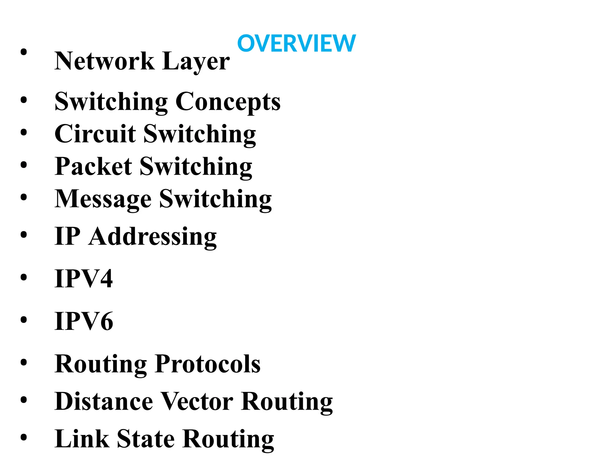 • Network Layer
OVERVIEW
• Switching Concepts
• Circuit Switching
• Packet Switching
• Message Switching
• IP Addressing
• IPV4
• IPV6
• Routing Protocols
• Distance Vector Routing
• Link State Routing
 