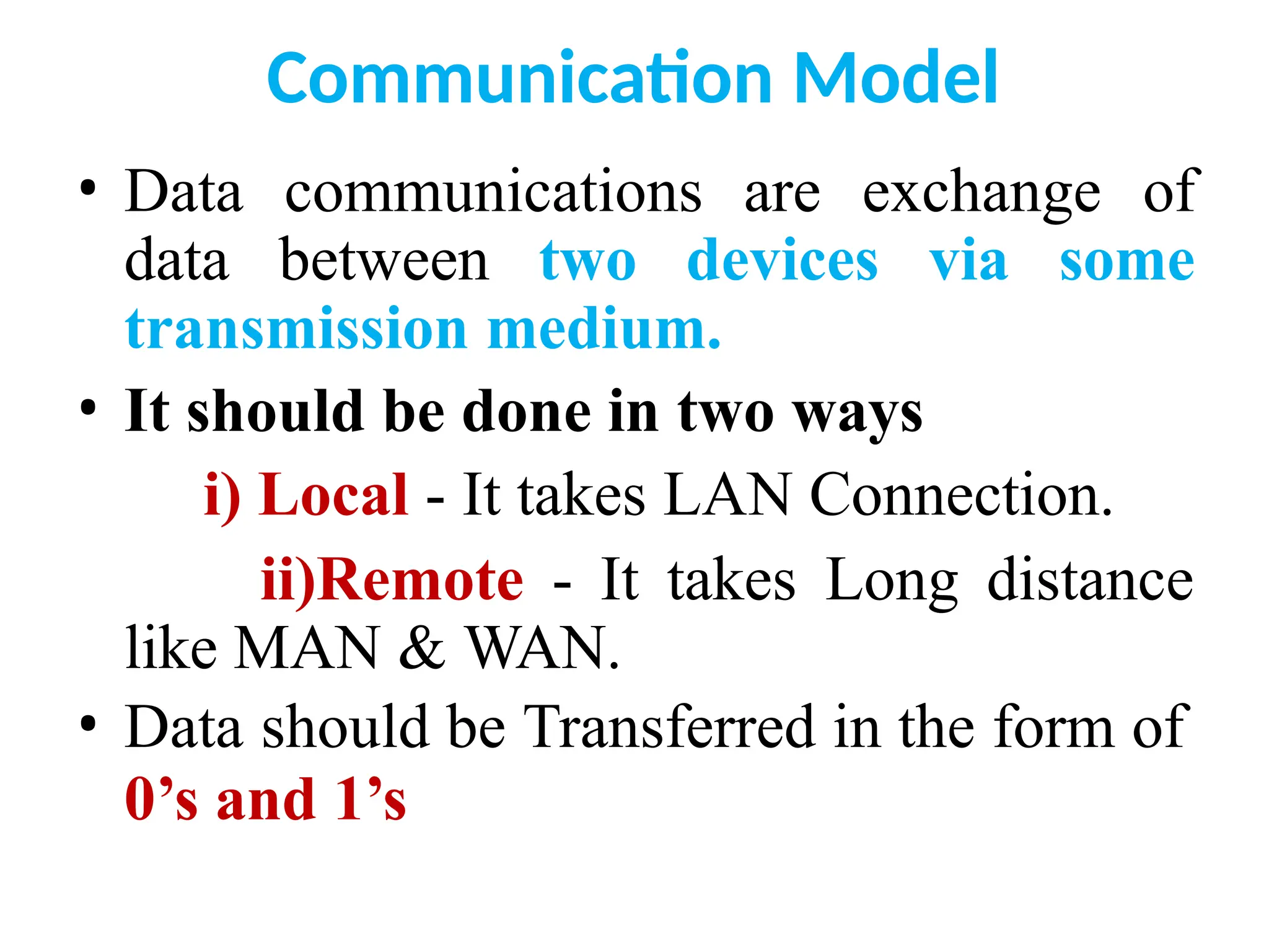 Communication Model
• Data communications are exchange of
data between two devices via some
transmission medium.
• It should be done in two ways
i) Local - It takes LAN Connection.
ii)Remote - It takes Long distance
like MAN & WAN.
• Data should be Transferred in the form of
0’s and 1’s
 