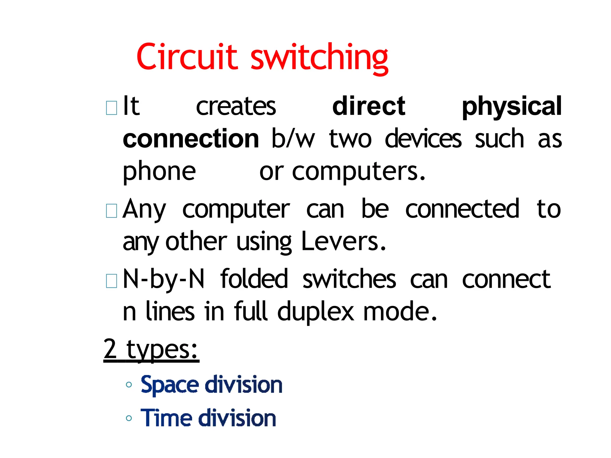 Circuit switching
It creates direct physical
connection b/w two devices such as
phone or computers.
Any computer can be connected to
any other using Levers.
N-by-N folded switches can connect
n lines in full duplex mode.
2 types:
◦
◦
 