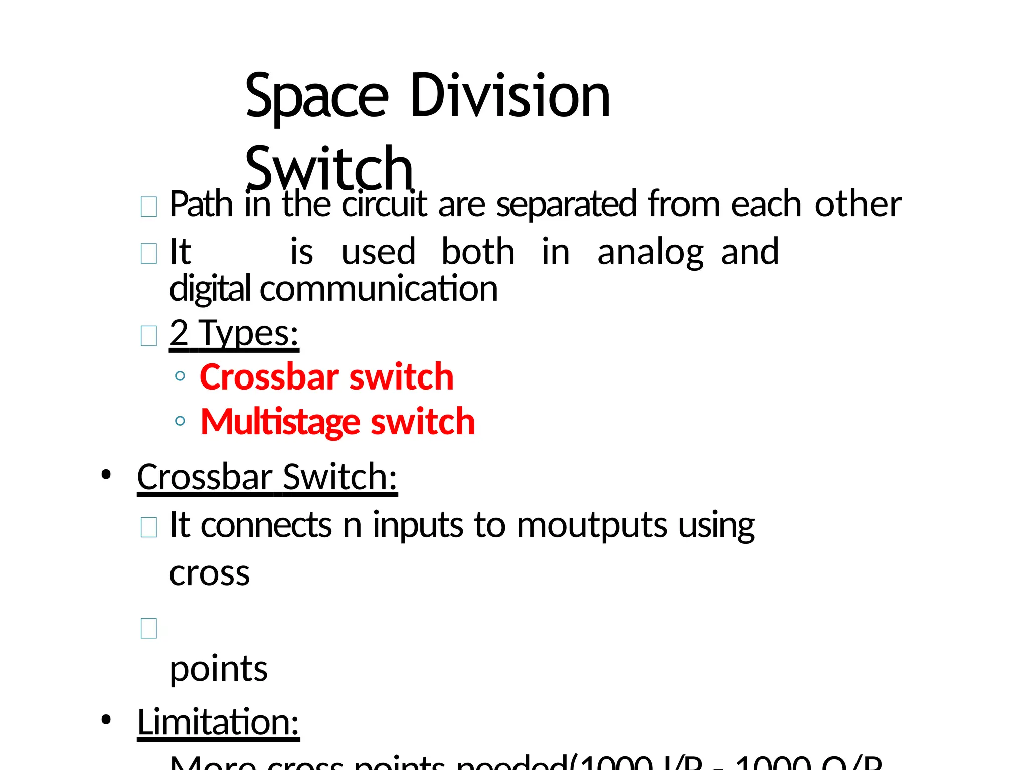 Space Division
Switch
Path in the circuit are separated from each other
It is used both in analog and
digital communication
2 Types:
◦ Crossbar switch
◦ Multistage switch
• Crossbar Switch:
It connects n inputs to moutputs using
cross
points
• Limitation:
 
