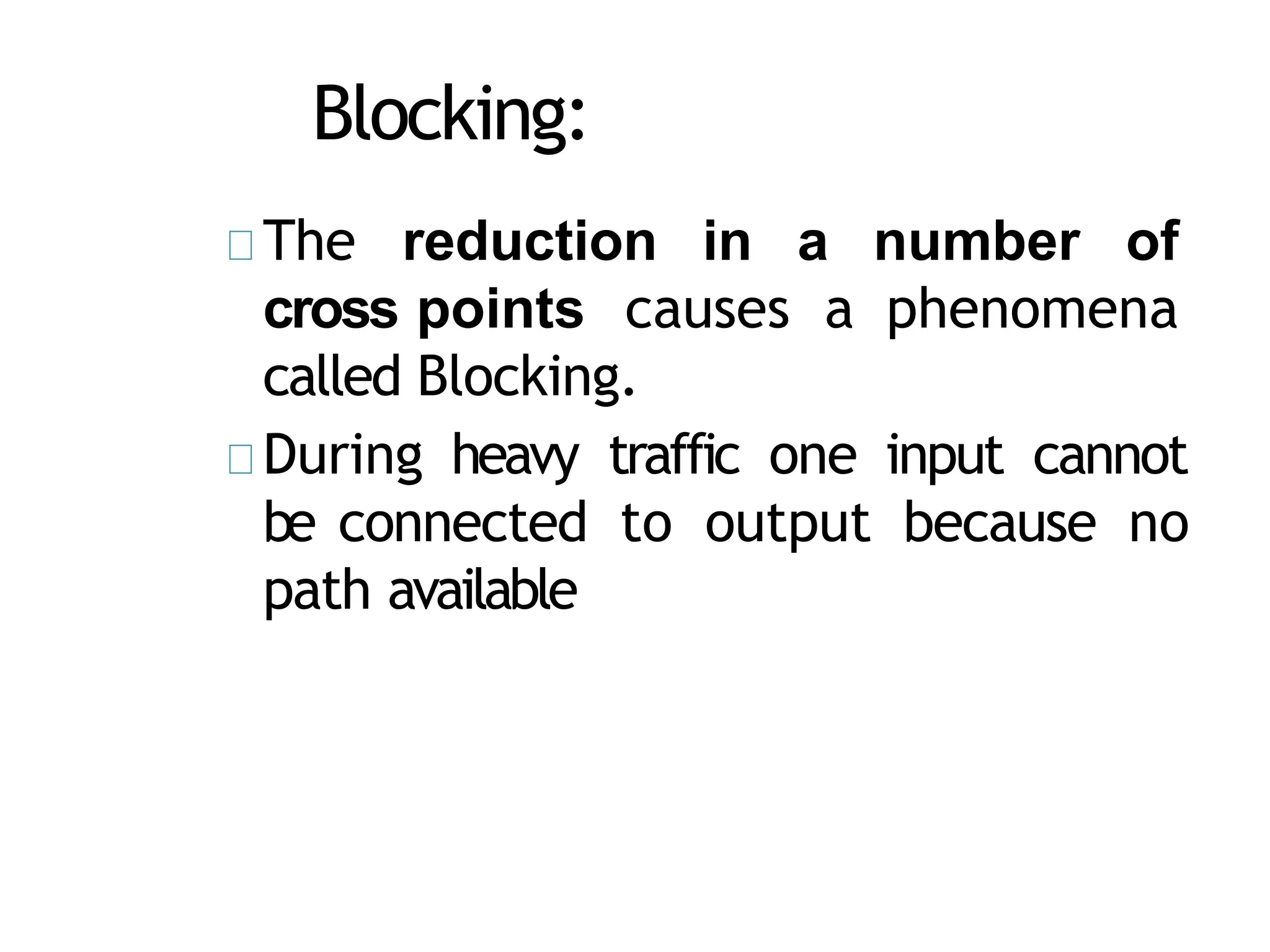 Blocking:
The reduction in a number of
cross points causes a phenomena
called Blocking.
During heavy traffic one input cannot
be connected to output because no
path available
 