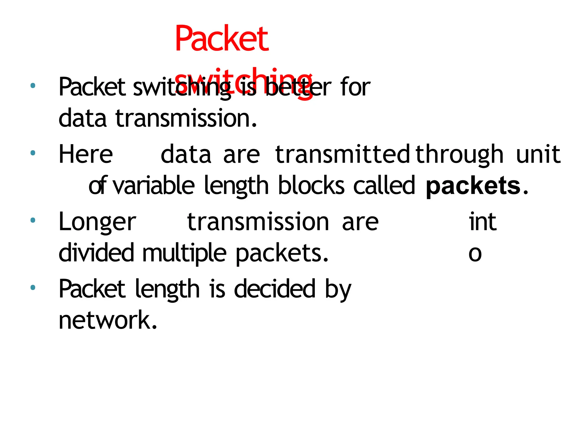 Packet
switching
• Packet switching is better for
data transmission.
• Here data are transmittedthrough unit
of variable length blocks called packets.
• Longer transmission are
divided multiple packets.
• Packet length is decided by
network.
int
o
 