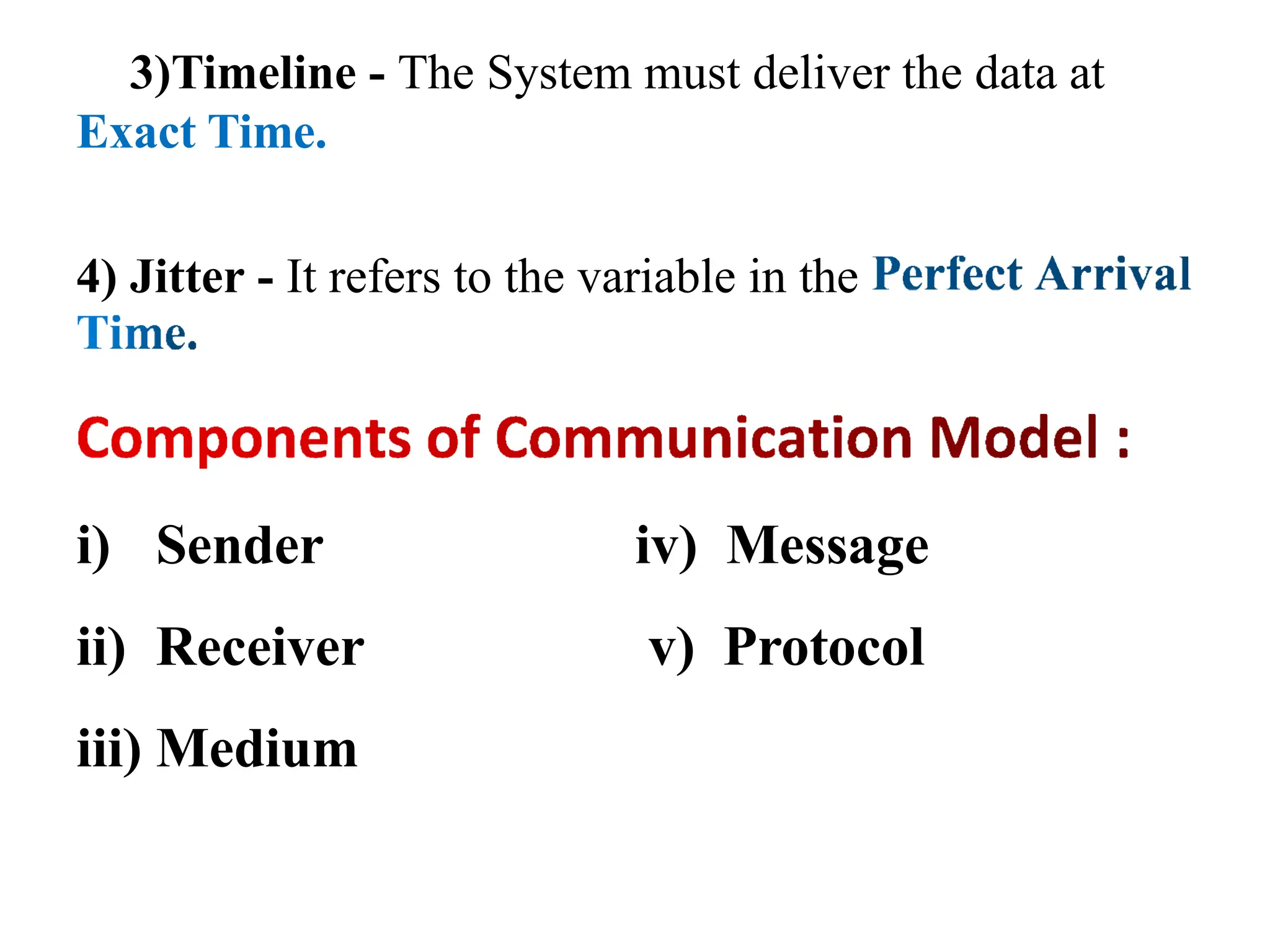 3)Timeline - The System must deliver the data at
Exact Time.
4) Jitter - It refers to the variable in the
i) Sender
ii) Receiver
iii) Medium
iv) Message
v) Protocol
 