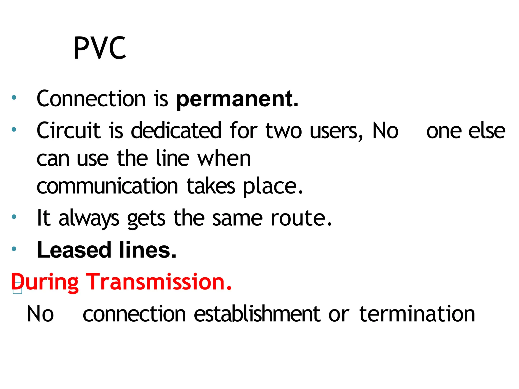 PVC
• Connection is permanent.
• Circuit is dedicated for two users, No one else
can use the line when
communication takes place.
• It always gets the same route.
• Leased lines.
During Transmission.
No connection establishment or termination
 