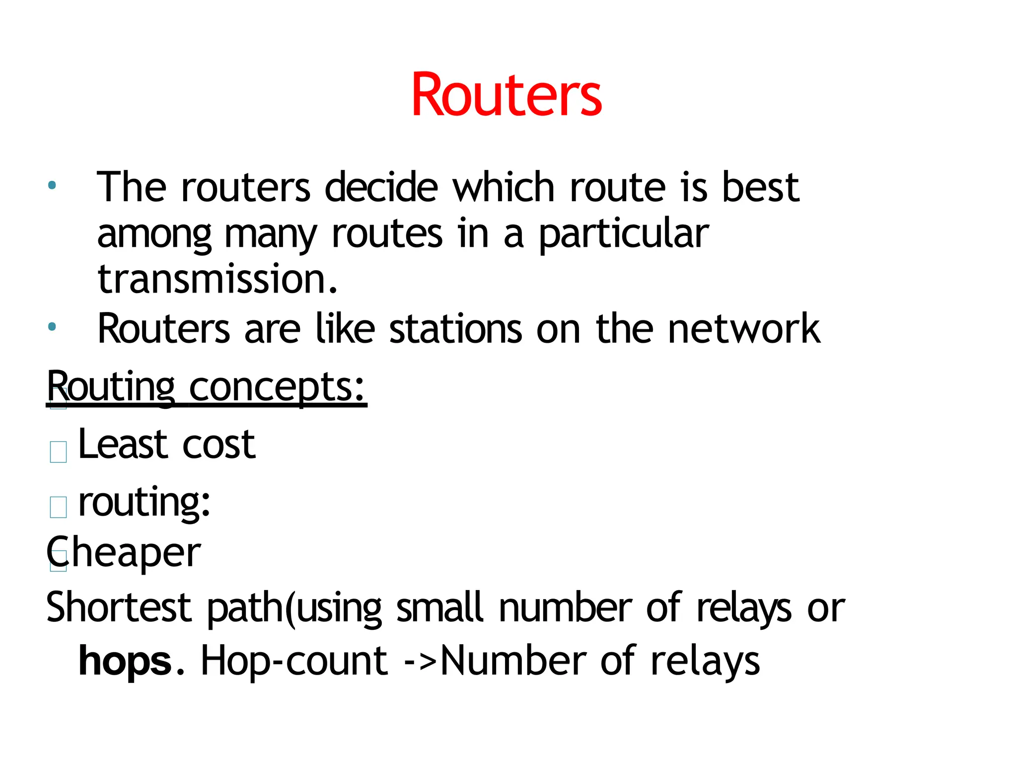 Routers
• The routers decide which route is best
among many routes in a particular
transmission.
• Routers are like stations on the network
Routing concepts:
Least cost
routing:
Cheaper
Shortest path(using small number of relays or
hops. Hop-count ->Number of relays
 