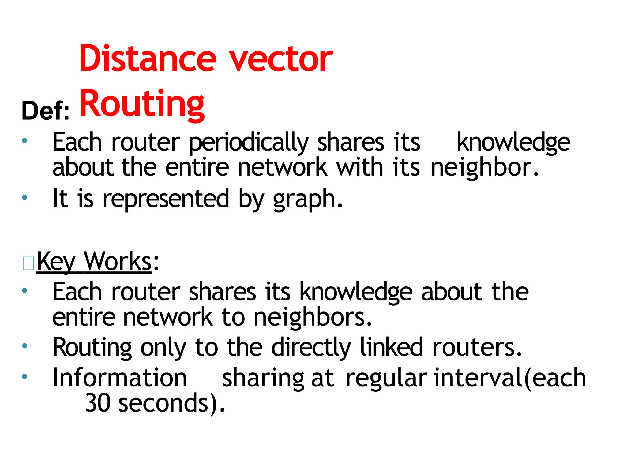 Distance vector
Routing
Def:
• Each router periodically shares its knowledge
about the entire network with its neighbor.
• It is represented by graph.
Key Works:
• Each router shares its knowledge about the
entire network to neighbors.
• Routing only to the directly linked routers.
• Information sharing at regular interval(each
30 seconds).
 