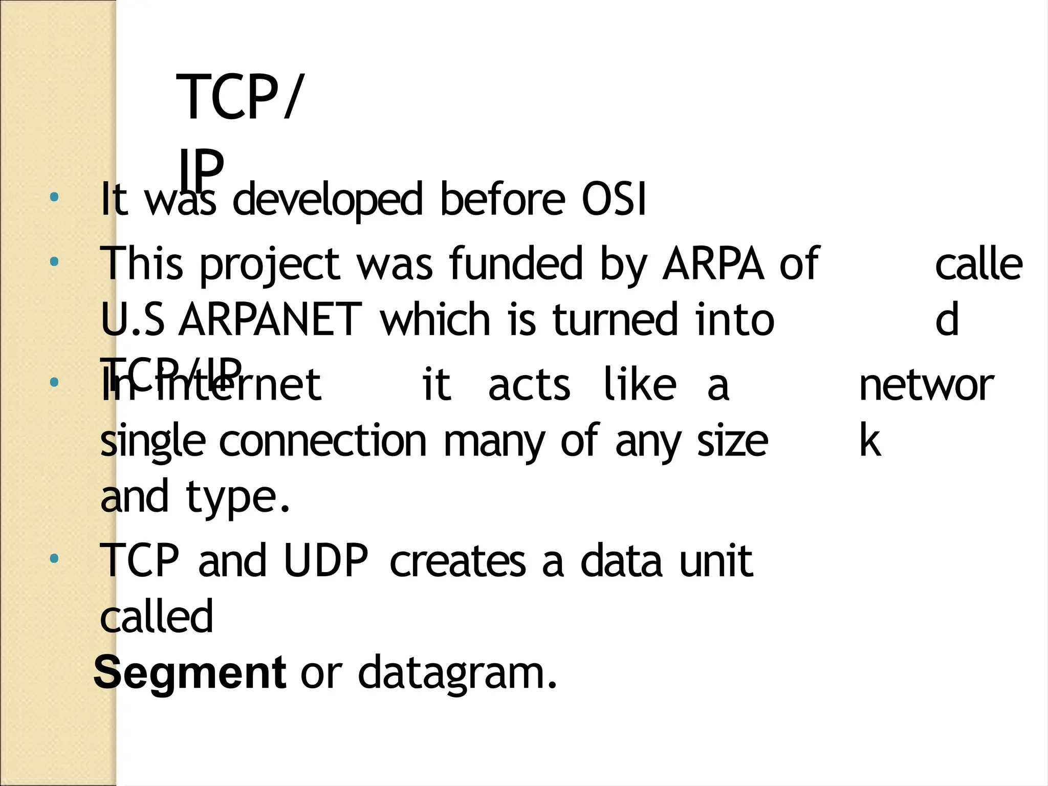 TCP/
IP
calle
d
• It was developed before OSI
• This project was funded by ARPA of
U.S ARPANET which is turned into
TCP/IP networ
k
• In internet it acts like a
single connection many of any size
and type.
• TCP and UDP creates a data unit
called
Segment or datagram.
 