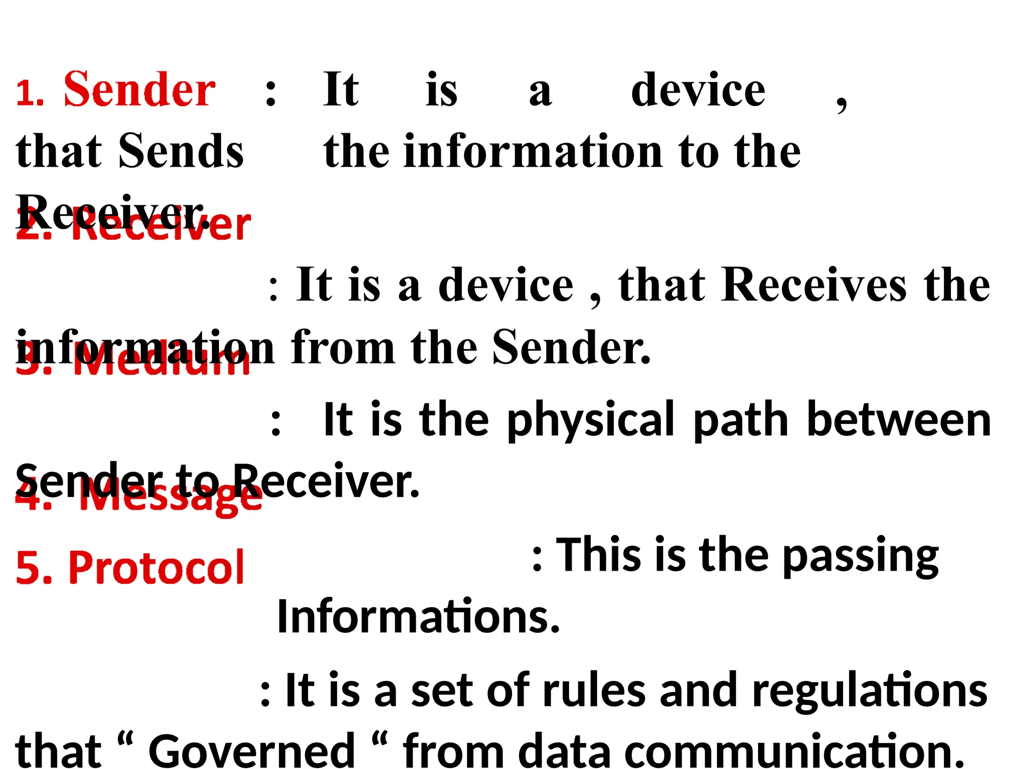 : It is a device ,
that Sends the information to the
Receiver.
: It is a device , that Receives the
information from the Sender.
: It is the physical path between
Sender to Receiver.
: This is the passing
Informations.
: It is a set of rules and regulations
that “ Governed “ from data communication.
 