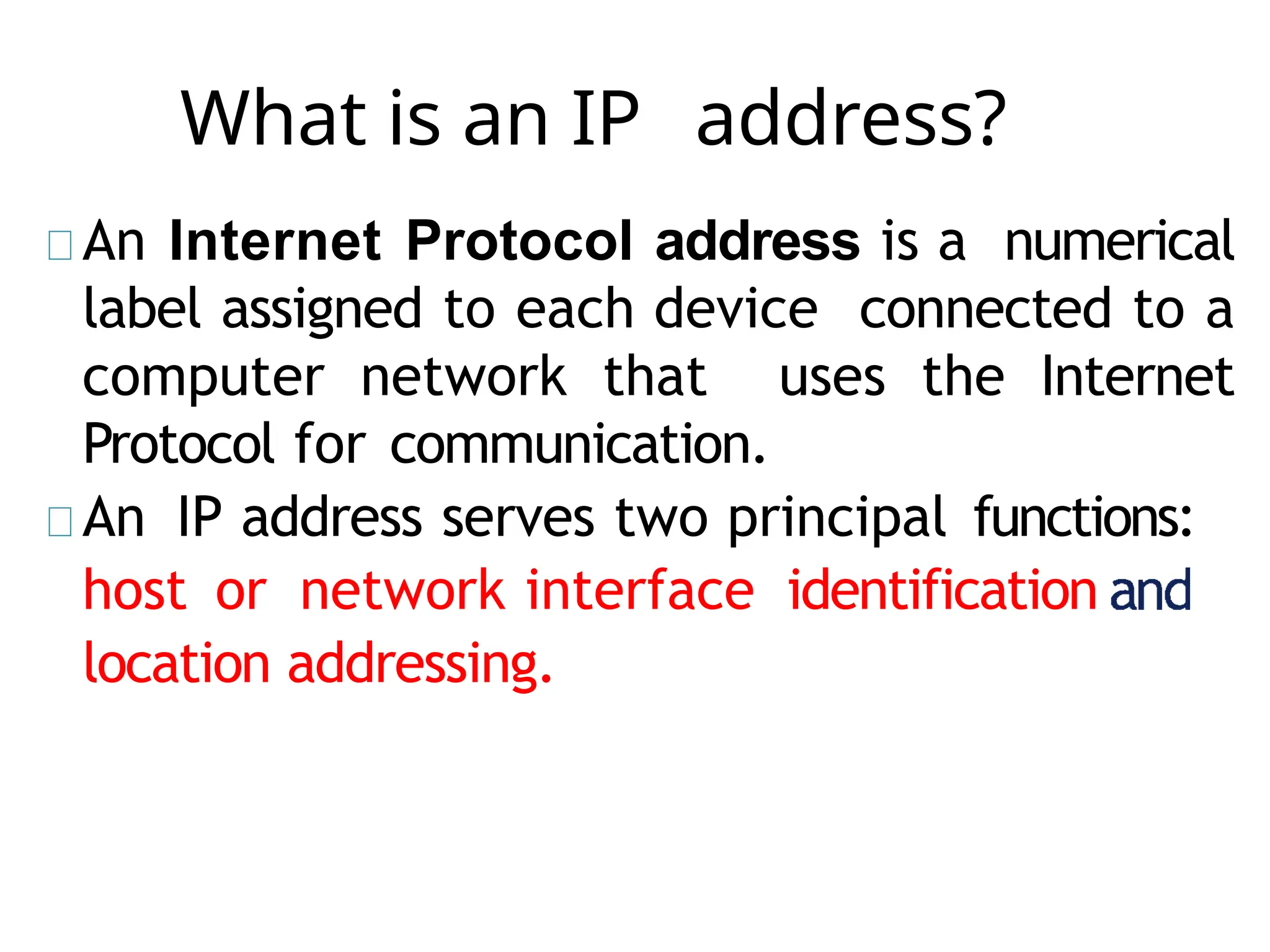 What is an IP address?
An Internet Protocol address is a numerical
label assigned to each device connected to a
computer network that uses the Internet
Protocol for communication.
An IP address serves two principal functions:
host or network interface identification
location addressing.
 
