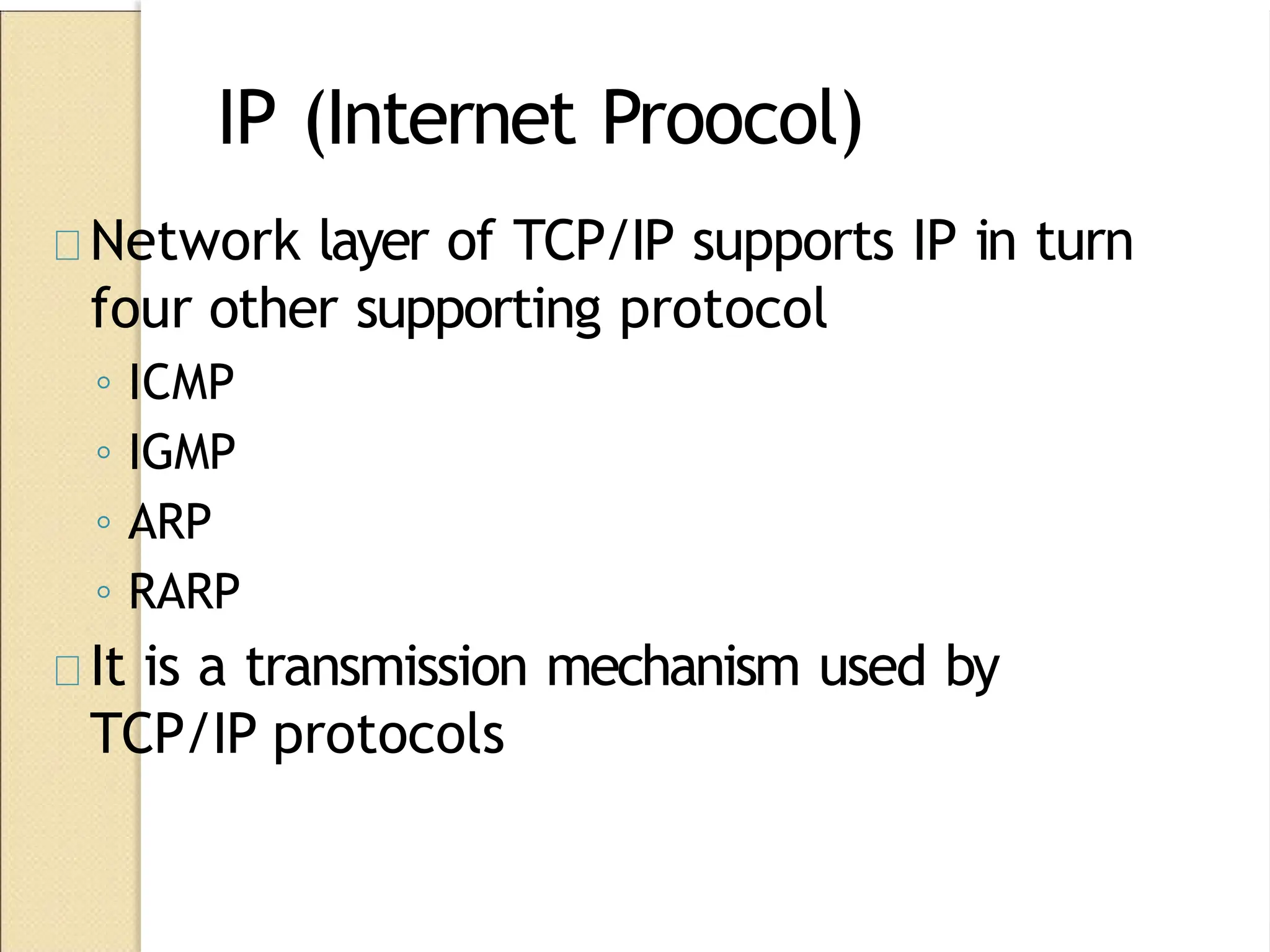 IP (Internet Proocol)
Network layer of TCP/IP supports IP in turn
four other supporting protocol
◦ ICMP
◦ IGMP
◦ ARP
◦ RARP
It is a transmission mechanism used by
TCP/IP protocols
 