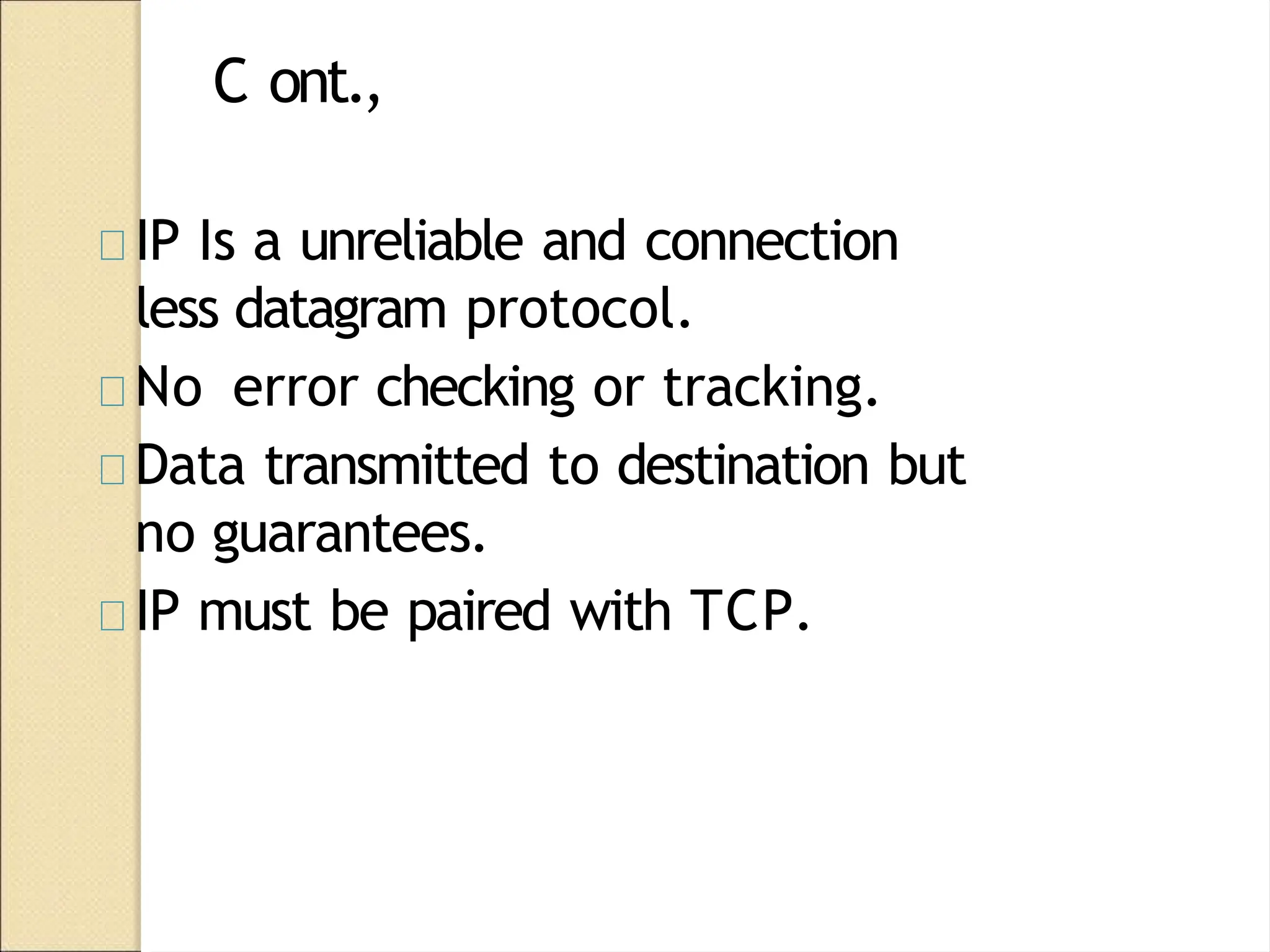 C ont.,
IP Is a unreliable and connection
less datagram protocol.
No error checking or tracking.
Data transmitted to destination but
no guarantees.
IP must be paired with TCP.
 