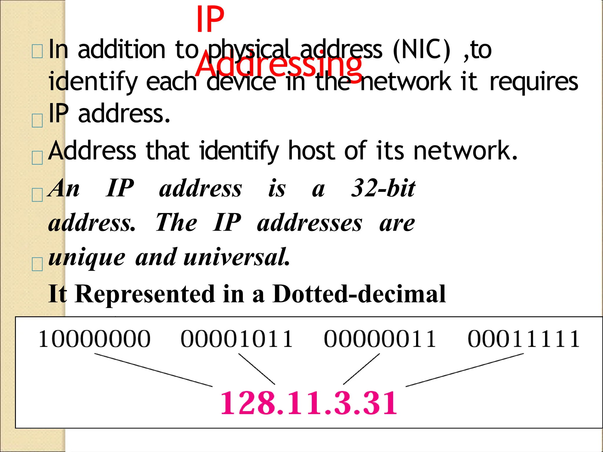 IP
Addressing
In addition to physical address (NIC) ,to
identify each device in the network it requires
IP address.
Address that identify host of its network.
An IP address is a 32-bit
address. The IP addresses are
unique and universal.
It Represented in a Dotted-decimal
Notation.
 