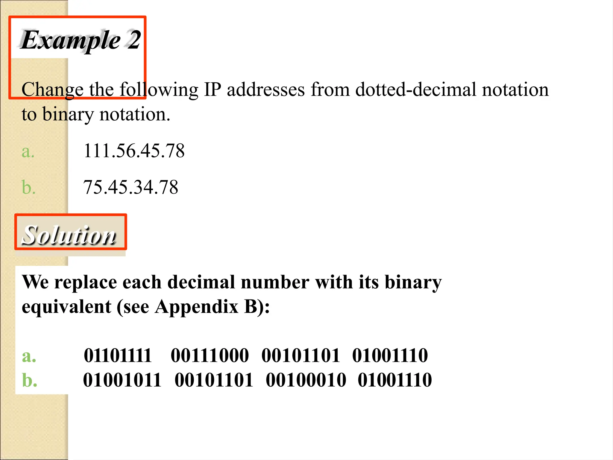 Example 2
Change the following IP addresses from dotted-decimal notation
to binary notation.
a.
b.
111.56.45.78
75.45.34.78
Solution
We replace each decimal number with its binary
equivalent (see Appendix B):
a. 01101111
b.
00111000 00101101 01001110
01001011 00101101 00100010 01001110
 
